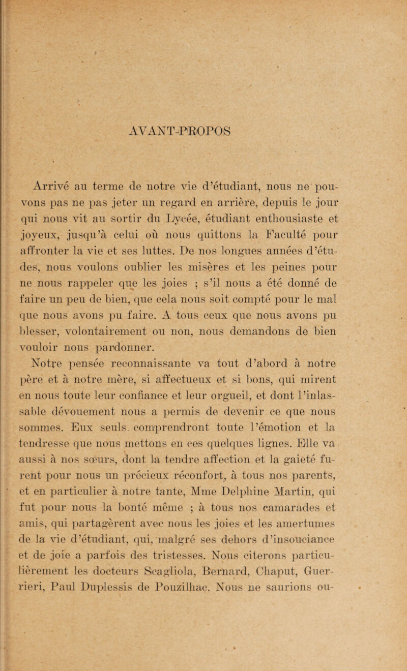 AV'ANT-PEOPOS Arrivé an terme de notre vie d’étudiant, nous ne pou¬ vons pas ne pas jeter nn regard en arrière, depuis le jour qui nous vit au sortir du Lycée, étudiant enthousiaste et joyeux, jusqu’à celui où nous quittons la Faculté pour affronter la vie et ses luttes. De nos longues années d’étu¬ des, nous voulons oublier les misères et les peines pour ne nous rappeler que les joies ; s’il nous a été donné de faire un peu de bien, que cela nous soit compté pour le mal » {[ue nous avons pu faire. A tous ceux que nous avons pu blesser, volontairement ou non, nous demandons de bien vouloir nous pardonner. Notre pensée reconnaissante va tout d’abord à notre j)ère et à notre mère, si affectueux et si bons, qui mirent en nous toute leur confiance et leur orgneil, et dont l’inlas- sa])le dévouement nous a permis de devenir ce que nous sommes. Eux seuls, comprendront toute l’émotion et la tendresse que nous mettons en ces quelques lignes. Elle va. aussi à nos sœurs, dont la tendre affection et la gaieté fu¬ rent pour nous un précieux réconfort, à tous nos parents, et en particulier à notre tante, Mme Delphine Martin, qui fut pour nous la bonté même ; à tous nos camarades et amis, qui partagèrent avec nous les joies et les amertumes de la vie d’étudiant, qui,'malgré ses dehors d’insouciance et de joie a parfois des tristesses. Nous citerons ])articu- lièrement les docteurs Scagliola, Bernard, Cliaput, Giier- rieri, Paul Diqilessis de l^ouzilbac. Nous ne saurions ou-