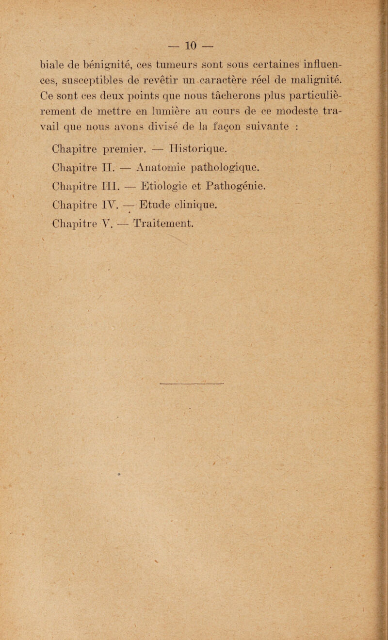biale de bénignité, ces tumeurs sont sons certaines influen¬ ces, susceptibles de revêtir un caractère réel de malignité. Ce sont ces deux points que nous tâcberons plus particuliè¬ rement de mettre en lumière au cours de ce modeste tra¬ vail que nous avons divisé de la façon suivante : Chapitre premier. — Historique. Chapitre II. — Anatomie pathologique. Chapitre III. — Etiologie et Pathogénie. Chapitre IV. — Etude clinique. 0 Chapitre V. — Traitement.