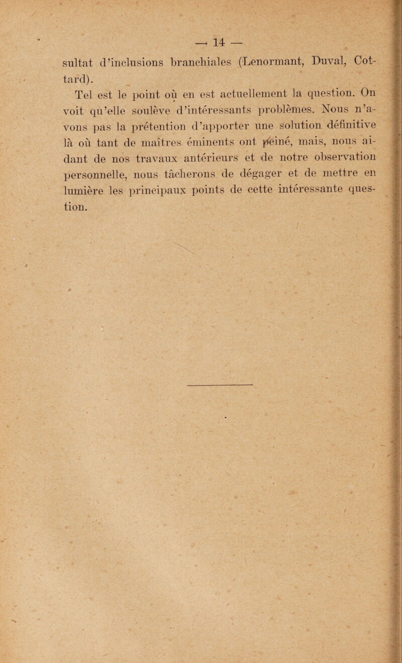 _ 14 — snltat d’inclusions branchiales (Lenormant, Dnval, Cot- tard). Tel est le point où en est actnellement la question. On voit qu’elle soulève d’intéressants problèmes. Nous n’a¬ vons pas la prétention d’apporter une solution définitive là où tant de maîtres éminents ont peiné, mais, nous ai¬ dant de nos travaux antérieurs et de notre observation personnelle, nous tâclierons de dégager et de mettre en lumière les principaux points de cette intéressante ques¬ tion. #