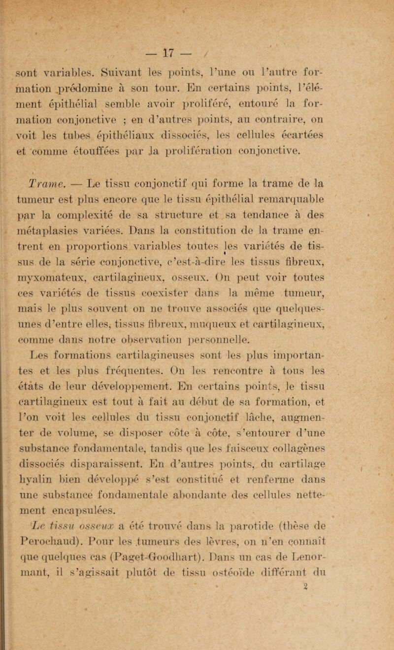 sont variables. Suivant les ])oints, l’nne ou Tautre for¬ mation prédomine à son tour. En certains ]:)oints, l’élé- ment épithélial semble avoir ])roUféré, entouré la for- ination conjonctive ; en d’antres points, an contraire, on voit les tubes épithéliaux dissociés, les cellules écartées et comme étonfiees i)ar Ja prolifération conjonctive. Trame. — Le tissu conjonctif qui forme la trame de la tumeur est plus encore que le tissu épithélial remar(juable ])ar la conq)lexité de sa structure et sa tendance à des méta])lasies variées. Dans la constitution de la trame en¬ trent en })roportions variables toutes les variétés de tis¬ sus de la série conjonctive, c’est-à-dire les tissus fibreux, myxomateux, cartilagineux, osseux. On peut voir toutes ces variétés de tissus coexister dans la même tumeur, mais le plus souvent on ne trouve associés que quehpies- iines d’entre elles,- tissus fibreux, miupieux et cartilagineux, comme dans notre observation personnelle. T^es formations cartilagineuses sont les plus importan¬ tes et les plus fréquentes. On les rencontre à tous les états de leur dévelop])ement. Eu certains })oints, le tissu cartilagineux est tout à fait au début de sa formation, et l’on voit les cellules du tissu conjonctif lâche, augmen¬ ter de volume, se disposer côte à côte, s’entourer d’une sul)stance fondamentale, tandis que les faisceux collagènes dissociés disparaissent. En d’autres points, du cartilage liyalin bien dévelo])]>é s’est constitué et renferme dans « une substance fondamentale abondante des cellules nette¬ ment enca])sulées. *Le tissu osseux a été trouvé dans la ])arotide (thèse de Perochaud). Pour les .tumeurs des lèvres, on n’en connaît (pie quehpies cas (Paget-Goodhart). Dans un cas de Iffenor- mant, il s’agissait ])lutôt de tissu ostéoïde difféiunt du 2