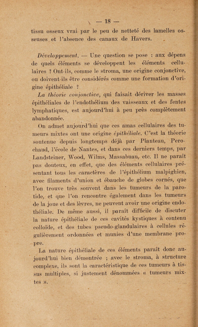 tissu osseux vrai par le peu de netteté des lamelles os¬ seuses, et Pabsence des canaux de Havers. Développement. — Une question se pose : aux dépens de quels éléments se développent les éléments cellu¬ laires 1 Ont-ils, comme le stroma, une origine conjonctive, ou doivent-ils être considérés comme une formation d’ori¬ gine épithéliale ? La théorie conjonctive, qui faisait dériver les masses épithéliales de l’endothélium des vaisseaux et des fentes lymphatiques, est aujourd’hui à peu près complètement abandonnée. On admet aujourd’hui que ces amas cellulaires des tu¬ meurs mixtes ont une origine épithéliale. C’est la théorie soutenue depuis longtemps déjà par Planteau, Pero- chaud, l’école de Nantes, et dans ces derniers temps, par Landsteiner, Wood, Wilms, Massabuau, etc. Il ne paraît pas douteux, en effet, que des éléments cellulaires pré¬ sentant tous les caractères de l’épithélium malpighien, avec filaments d’union et ébauche de globes cornés, que l’on trouve très souvent dans les tumeurs de la paro¬ tide, et que l’on rencontre également dans les tumeurs de la joue et des lèvres, ne peuvent avoir une origine endo¬ théliale. De même aussi, il paraît difficile de discuter la nature épithéliale de ces cavités kystiques à contenu colloïde, et des tubes pseudo-glandulaires à cellules ré¬ gulièrement ordonnées et munies d’une membrane pro¬ pre. La nature épithéliale de ces éléments paraît donc au¬ jourd’hui bien démontrée ; avec le stroma, à structure complexe, ils sont la caractéristique de ces tumeurs à tis¬ sus multiples, si justement dénommées « tumeurs mix¬ tes )). , ■ ' ^