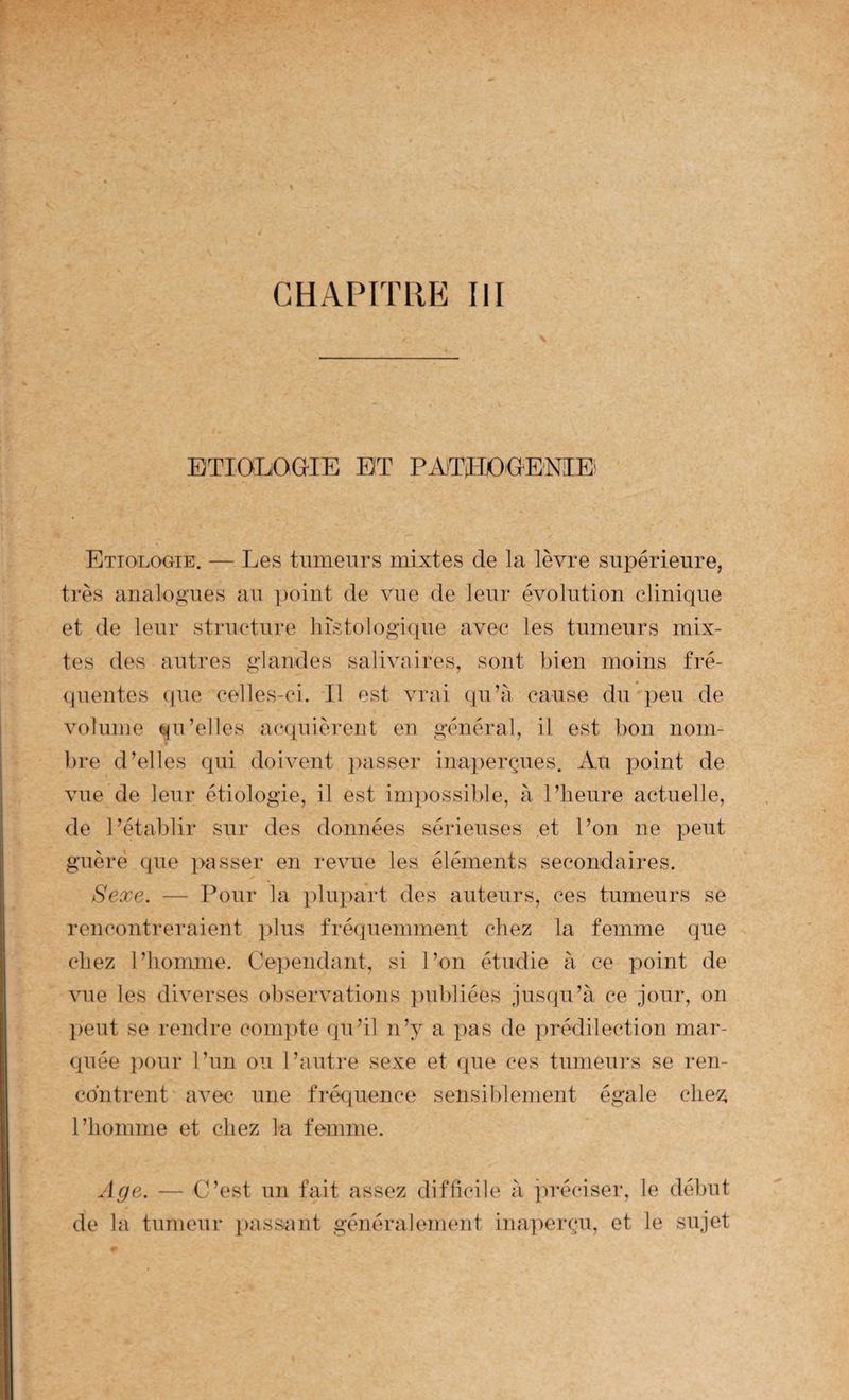 ETIOLOGIE ET P^WÏIjOGE'NIE* Etiologie. — Les tumeurs mixtes de la lèvre supérieure, très analogues au point de vue de leur évolution clinique et de leur structure lustologûpie avec les tumeurs mix¬ tes des autres glandes salivaires, sont bien moins fré- <]iientes ([ue celles-ci. Il est vrai qu’à cause du ])eu de volume qu’elles acquièrent en général, il est bon nom- lire d’elles qui doivent passer inaperçues. Au xioint de vue de leur étiologie, il est inp^ossible, à l’heure actuelle, de l’établir sur des données sérieuses et l’on ne j.)eut guère que passer en revue les éléments secondaires. Sexe. — Pour la |)lu])art des auteurs, ces tumeurs se rencontreraient plus fréquemment chez la femme que chez l’homme. Cex)endant, si l’on étudie à ce point de vue les diverses oliservations juibliées jusqu’à ce jour, on lient se rendre comiite qu’il n’y a pas de prédilection mar¬ quée ])our l’un ou l’autre sexe et que ces tumeurs se ren¬ contrent avec une fréquence sensiblement égale che^; l’homme et chez la femme. Age. — C’est un fait assez difficile à préciser, le début de la tumeur passant généralement inaperçu, et le sujet