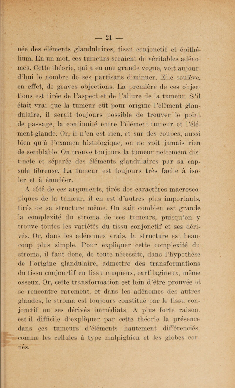ii^e des éléments glandulaires, tissu eonjonetif et epitlié- liiun. En un mot, ces tumeurs seraient de véritables adéno¬ mes. Cette théorie, qui a eu une grande vogue, voit aujour- d’iîui le nombre de ses })artisans diminuer. Elle soulève, en effet, de graves objections. La première de ces o])jec- tions est tirée de l’aspect et de l’allure de la tumeur. S’il était vrai que la tumeur eût ]>our origine l’élément glan¬ dulaire, il serait toujours possible de trouver le point de passage, la continuité entre l’élément-tumeur et l’élé¬ ment-glande. Or, il n’en est rien, et sur des cou])es, aussi bien qu’à l’examen liistologique, on ne voit jamais rien de semblable. On trouve toujours la tumeur nettement dis¬ tincte et séparée des éléments glandulaires par sa cap¬ sule fibreuse. La tumeur est toujours très facile à iso¬ ler et à énucléer. A côté de ces arguments, tirés des caractères macrosco¬ piques de la tumeur, il en est d’autres plus imjDortants, tirés de sa structure même. On sait combien est grande la complexité du stroma de ces tumeurs, puisqu’on y trouve toutes les variétés du tissu conjonctif et ses déri¬ vés. Or, dans les adénomes vrais, la structure est beau¬ coup })lus simple. Pour expliquer cette complexité du stroma, il faut donc, de toute nécessité, dans l’hypothèse de l’origine glandulaire, admettre des transformations du tissu conjonctif en tissu muqueux, cartilagineux, même osseux. Or, cette transformation.est loin d’être prouvée et se rencontre rarement, et dans les adénomes des autres glandes, le stroma est toujours constitué par le tissu con¬ jonctif ou ses dérivés immédiats. A ihus forte raison, est-il difficile d’explhpier ])ar cette théorie la présence dans ces tumeurs d’éléments hautement différenciés, comme les cellules à tyi)e mal])ighien et les gloltes cor¬ nés.