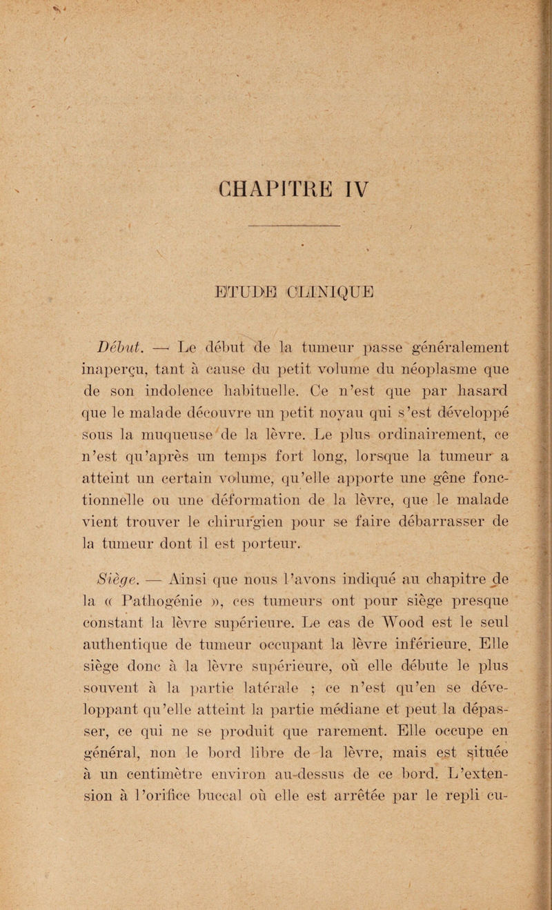 EiTUDB 'CLINIQUE Début. —' Le début de la tumeur passe généralement inaperçu, tant à cause du petit volume du néoplasme que de son indolence liabituelle. Ce n’est que par hasard que le malade découvre un petit noyau qui s’est développé sous la muqueuse de la lèvre. Le plus ordinairement, ce n’est qu’après un temps fort long, lorsque la tumeur a atteint un certain volume, qu’elle apporte une gêne fonc¬ tionnelle ou une déformation de la lèvre, que le malade vient trouver le chirurgien pour se faire débarrasser de la tumeur dont il est porteur. Siège. — Ainsi que nous l’avons indiqué au chapitre de la (( Pathogénie », ces tumeurs ont pour siège presque constant la lèvre supérieure. Le cas de Wood est le seul authentique de tumeur occupant la lèvre inférieure. Elle siège donc à la lèvre supérieure, où elle débute le plus souvent à la latérale ; ce n’est qu’en se déve¬ loppant qu’elle atteint la j^artie médiane et peut la dépas¬ ser, ce qui ne se produit que rarement. Elle occupe en général, non le bord libre de la lèvre, mais est située à un centimètre environ au-dessus de ce bord. L’exten¬ sion à l’orifice buccal où elle est arrêtée x^ar le repli eu-