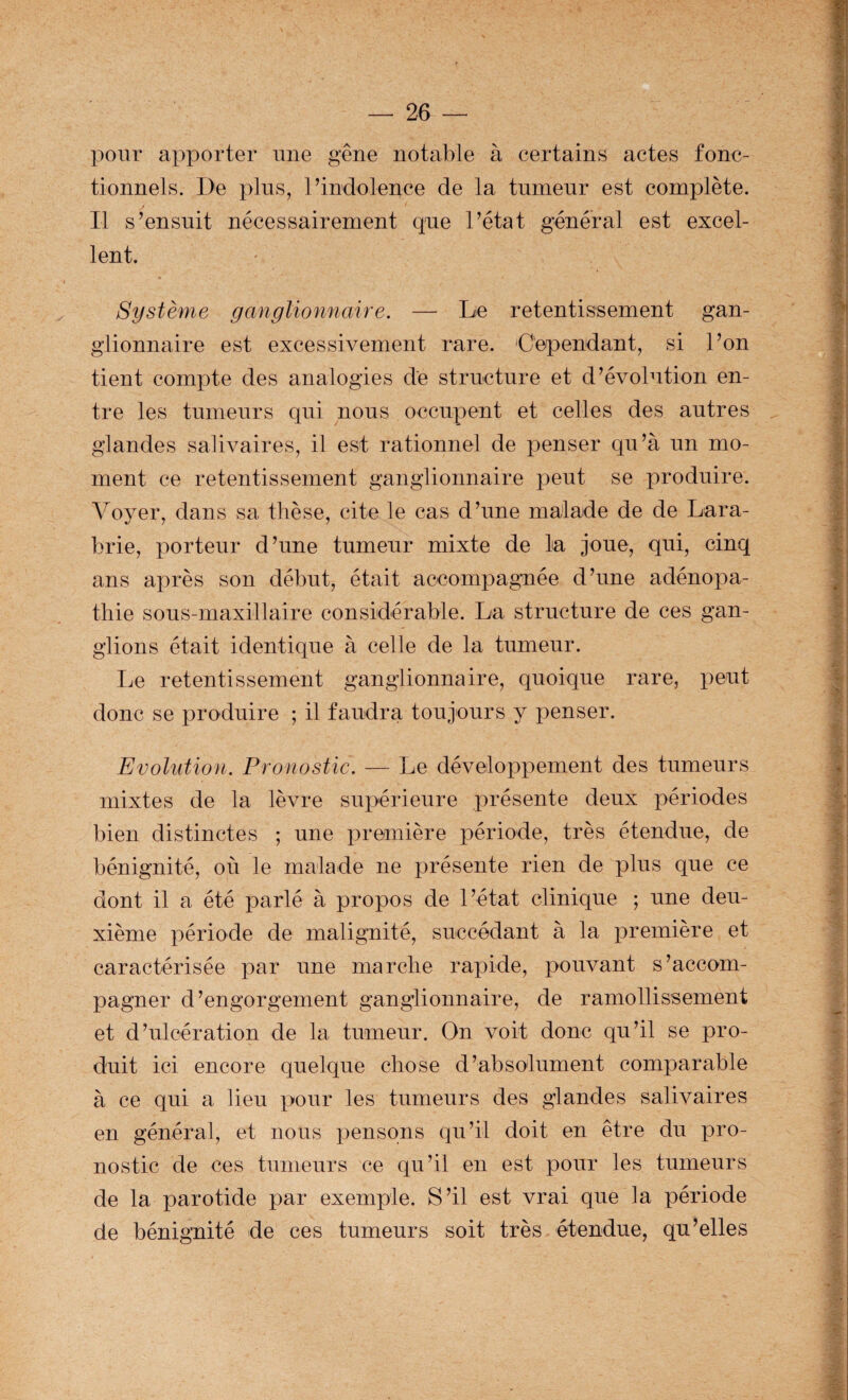 pour apporter une gêne notable à certains actes fonc¬ tionnels. De plus, l’indolence de la tumeur est complète. Il s’ensuit nécessairement que l’état général est excel¬ lent. Système ganglionnaire. — Le retentissement gan¬ glionnaire est excessivement rare. Dépendant, si l’on tient compte des analogies de structure et d’évolution en¬ tre les tumeurs qui nous occupent et celles des autres glandes salivaires, il est rationnel de penser qu’à un mo¬ ment ce retentissement ganglionnaire peut se produire. Voyer, dans sa thèse, cite le cas d’une malade de de Lara- brie, porteur d’une tumeur mixte de la joue, qui, cinq ans après son début, était accompagnée d’une adénopa¬ thie sous-maxillaire considérable. La structure de ces gan¬ glions était identique à celle de la tumeur. Ije retentissement ganglionnaire, quoique rare, peut donc se produire ; il faudra toujours y penser. Evolution. Pronostic. — Le développement des tumeurs mixtes de la lèvre supérieure présente deux périodes bien distinctes ; une première période, très étendue, de bénignité, où le malade ne présente rien de plus que ce dont il a été parlé à propos de l’état clinique ; une deu¬ xième période de malignité, succédant à la première et caractérisée par une marche rapide, pouvant s’accom¬ pagner d’engorgement ganglionnaire, de ramollissement et d’ulcération de la tumeur. On voit donc qu’il se pro¬ duit ici encore quelque chose d’absolument comparable à ce qui a lieu pour les tumeurs des glandes salivaires en général, et nous pensons qu’il doit en être du pro¬ nostic de ces tumeurs ce qu’il en est pour les tumeurs de la parotide par exemple. S’il est vrai que la période de bénignité de ces tumeurs soit très étendue, qu’elles