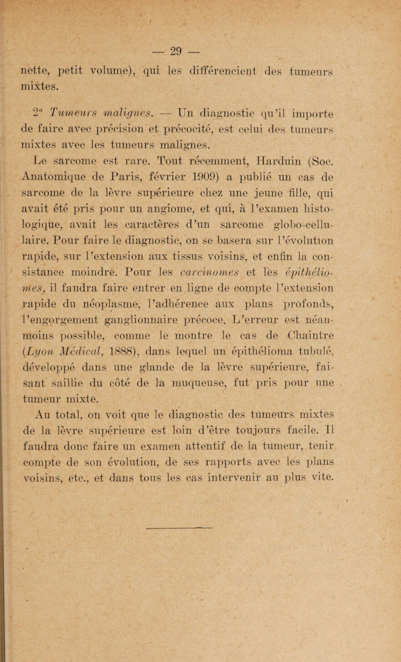 nette, petit volume), qui les différeneieut des tumeurs mixtes. 2° Tumeuys malignes. — Un diagnostic qu’il importe de faire avec précision et précocité, est celui des tumeurs mixtes avec les tumeurs malignes. ]je sarcome est rare. Tout récemment, Itarduin (Soc. Anatomique de Paris, février 1909) a publié un cas de sarcome de la lèvre supérieure chez une jeune fille, qui avait été pris pour un angiome, et qui, à l’examen liisto- logique, avait les caractères d’un sarcome globo-cellu- laire. Pour faire le diagnostic, on se basera sur l’évolution rapide, sur l’extension aux tissus voisins, et enfin la con¬ sistance moindre. Pour les carcinomes et les épithélio- mes, il faudra faire entrer en ligne de compte l’extension rapide du néoplasme', l’adhérence aux plans profonds, l’engorgement ganglionnaire précoce. L’erreur est néan¬ moins ])ossible, comme le montre le cas de Cliaintre (Lgon Médical, 1888), dans lequel un épitliélioma tubulé, développé dans une glande de la lèvre supérieure, fai¬ sant saillie du côté de la muqueuse, fut xiris pour une tumeur mixte. Au total, on voit que le diagnostic des tumeurs mixtes de la lèvre supérieure est loin d’être toujours facile. If faudra donc faire un examen attentif de la tumeur, tenir compte de son évolution, de ses rapports avec les plans voisins, etc., et dans tous les cas intervenir au plus vite. ê