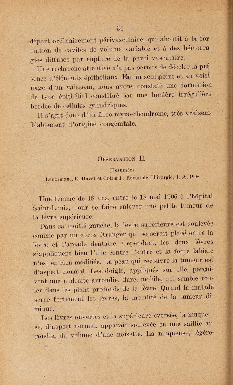 départ ordinairement périvascu'laire, qui aboutit à la for¬ mation de eavités de volume variable et à des hémorra¬ gies diffuses par rupture de la paroi vasculaire. Une reoherclie attentive n’a pas permis de déceler la pré¬ sence d’éléments épithéliaux. En un seuil point et au voisi- i\ao-e d’un vaisseau, nous avons constaté une formation de type épitliélicil constitué par une lumière irrégulière bordée de cellules cylindriques. Il s’agit donc d’un fibro-myxo-cbondrome, très vraisem^ blablemient d’origine congénitale. Observation II (Résumée) Lenormant, R. Duval et Collard ; Revue de Chirurgie, I, 38, 1908 Une femme de 18 ans, entre le 18 mai 1906 a 1 liopital Saint-Louis, pour se faire enlever une petite tumeur de la lèvre supérieure. Dans sa moitié gaucbe, la lèvre supérieure est soulevee comme par un corps étranger qui se serait placé entre la lèvre et l’arcade dentaire. Cependant, les deux lèvres s’appliquent bien l’une contre l’autre et la fente labiale n’est en rien modifiée. La peau qui recouvre la tumeur est d’aspect normal. Les doigts, appliqués sur elle, perçoi¬ vent une nodosité arrondie, dure, mobile, qui semble rou¬ ler dans les plans profonds de la lèvre. Quand la malade serre fortement les lèvres, la mobilité de la tumeur di¬ minue. lies lèvres ouvertes et la supérieure éversée, la muqueu¬ se, d’aspect normal, apparaît soulevée en une saillie ai- rondie du volume d’une noisette. La muqueuse, légère-