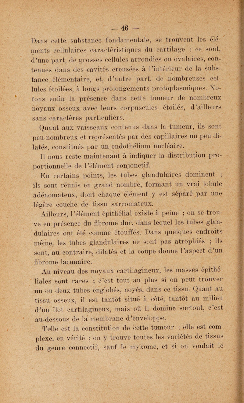 Dans cette snl)stance fondamentale, se trouvent les élé¬ ments eellnlaires caractéristiqnes du cartilage : ce sont, d’iine part, de grosses cellules arrondies ou ovalaires, con- tance élémentaire, et, d’autre part, de nombreuses cel¬ lules étoilées, à longs prolongements ])rotoplasmiques. No¬ tons enfin la présence dams cette tumeur de nombreux noyaux osseux avec leurs corpuscules étoilés^ d’ailleurs sans caractères particuliers. Quant aux vaisseaux contenus dans la tumeur, ils sont peu nombreux et représentés par des capillaires un peu di¬ latés, constitués par un endotliélium nucléaire. Il nous reste maintenant à indiquer la distribution pro¬ portionnelle de l’élément conjonctif. En certains points, les tubes glandulaires dominent ; ils sont réunis en grand nombre, formant un vrai lobule adénomateux, dont chaque élément y est séparé par une légère couclie de tissu sarcomateux. Ailleurs, l’élément épithélial existe à peine ; on se trou¬ ve en présence du fibrome dur, dans lequel les tubes glan¬ dulaires ont été comme étouffés. Dans quelques endroits même, les tubes glandulaires ne sont pas atrophiés ; ils sont, au contraire, dilatés et la coupe donne l’aspect d’un fibrome lacunaire. Au niveau des noyaux cartilagineux, les masses épithé¬ liales sont rares ; c’est tout au plus si on peut trouver un ou deux tubes englobés, noyés, dans ce tissu. Quant au tissu osseux, il est tantôt situé à côté, tantôt au milieu d’un îlot cartilagineux, mais où il domine surtout, c’est au-dessous de la membrane d’enveloppe. Telle est la constitution de cette tumeur : elle est com¬ plexe, en vérité ; on y trouve toutes les variétés de tissus du genre connectif, sauf le myxome, et si on voulait le