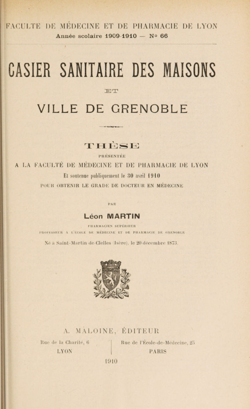 Année scolaire 1909 1910 — N° 66 \ CASIER SANITAIRE DES MAISONS ET VILLE DE GRENOBLE i hush: PRÉSENTÉE A LA KACULTE DE MÉDECINE ET DE PHARMACIE DE LYON Et soutenue publiquement le 30 avril 1910 POl K OBTENIR LE GRADE DE DOCTEUR EN MÉDECINE PAR Léon MARTIN ru A R VIA Cl EN SUPER I EUH PROCESSEUR A I.ECOI.E UE MÉDECINE ET DE PHARMACIE DE (iRENOKLK No à Saint-Martin de-Clelles Isère). le 20 décembre !87d. A. MA LOI NE, EDITEUR Rue do In Charité, li LYON Bue de l’Ecole-de-Médecine, 2.3 PARIS 1910