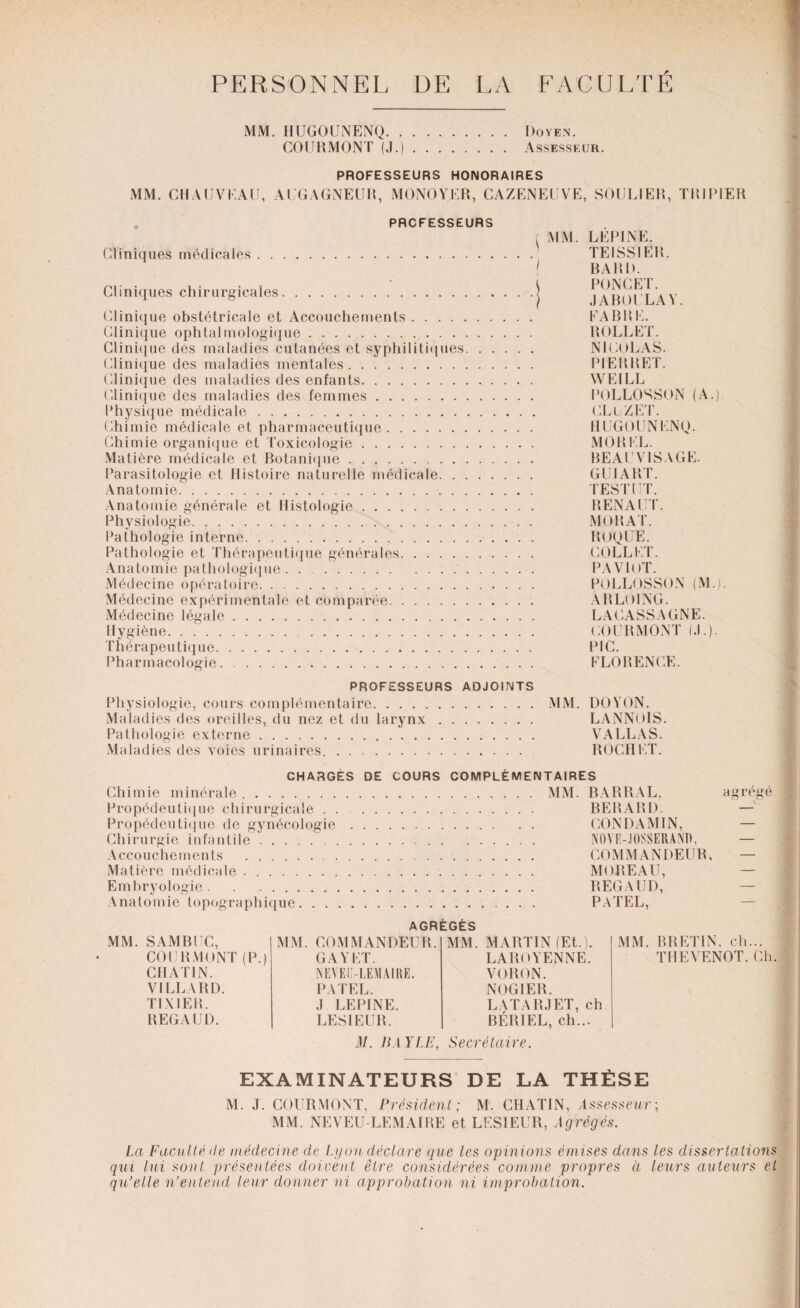 PERSONNEL UE LA FACULTÉ MM. HUGOUNENQ. Doyen. COURMONT (J.). Assesseur. MM. CHAIJVI,Al PROFESSEURS HONORAIRES Al GAGNEUR, MONOYKR, CAZENEUVE, SOULIER, TRI •1ER PROFESSEURS Cliniques médicales. Cliniques chirurgicales. Clinique obstétricale et Accouchements. Clinique ophtalmologique. Clinique des maladies cutanées et syphilitiques. . . Clinique des maladies mentales. Clinique des maladies des enfants. Clinique des maladies des femmes. Physique médicale. Chimie médicale et pharmaceutique. Chimie organique et Toxicologie. Matière médicale et Botanique. Parasitologie et Histoire naturelle médicale. Anatomie. Anatomie générale et Histologie. Physiologie. Pathologie interne. Pathologie et Thérapeutique générales. Anatomie pathologique.. . . Médecine opératoire. Médecine expérimentale et comparée. Médecine légale. Hygiène. Thérapeutique. Pharmacologie.. MM. LEPINE. TE ISS 1ER. BARIL PONCET. J ABU U LA V. FABRE. ROLE ET. NICOLAS. PIERRET. WEILL POLLOSSON (A.) CLüZET. HUGOUNENQ. MOREL. BEAU VISAGE. GUI ART. TEST UT. RENAIT. MURAT. ROQUE. COLLET. PAVlOT. POLLOSSON (M.). ARLOING. LACASSAGNE. COURMONT (.1.). PIC. FLORENCE. PROFESSEURS ADJOINTS Physiologie, cours complémentaire.MM. DOYON. Maladies des oreilles, du nez et du larynx. LANNOIS. Pathologie externe. VALLAS. Maladies des voies urinaires. RO CH ET. CHARGÉS DE COURS COMPLÉMENTAIRES Chimie minérale.MM. BARRAL, agrégé Propédeutique chirurgicale. BERARD. — Propédeutique de gynécologie. CONDAMIN, — Chirurgie infantile. NOVE-JOSSERANI), — Accouchements . .. COMMANDEUR, — Matière médicale .. MOREAU, — Embryologie. REGAUD, — Anatomie topographique. PATEL, AGRÉGÉS MM. SAMBUC, COURMONT (P.) CHAT1N. VILLARD. Tl X 1ER. REGAUD. MM. COMMANDEUR. GA Y ET. NEVEÜ-LEMAIRE. PATEL. ,1 LEPINE. LESIEUR. MM. MARTIN (Et.). LAROYENNE. VORON. NOGIER. LATA RJ ET, ch BÉRIEL, ch... MM. BRETIN, ch... TIIEYENOT, Ch. il/. BAYLE, Secrétaire. EXAMINATEURS DE LA THÈSE M. J. COURMONT, Président; M. CHATIN, Assesseur; MM. NEVEU LEMAIRE et LESIEUR, Agrégés. La Faculté de médecine de Lyon déclare que les opinions émises dans les dissertations qui lui sont présentées doivent être considérées comme propres à leurs auteurs et qu’elle n’entend leur donner ni approbation ni improbation.