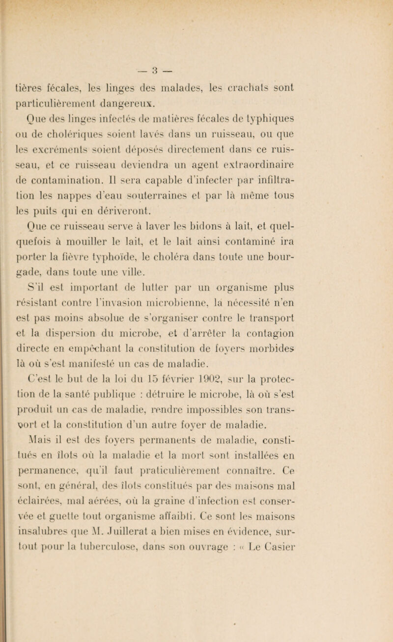 tières fécales, les linges des malades, les crachats sont particulièrement dangereux. Que des linges infectés de matières fécales de typhiques ou de cholériques soient lavés clans un ruisseau, ou que les excréments soient déposés directement dans ce ruis¬ seau, et ce ruisseau deviendra un agent extraordinaire de contamination. 11 sera capable d'infecter par infiltra¬ tion les nappes d’eau souterraines et par là môme tous les puits qui en dériveront. Que ce ruisseau serve à laver les bidons à lait, et quel¬ quefois à mouiller le lait, et le lait ainsi contaminé ira porter la fièvre typhoïde, le choléra dans toute une bour¬ gade, dans toute une ville. S’il est important de lutter par un organisme plus résistant contre l'invasion microbienne, la nécessité n’en est pas moins absolue de s’organiser contre le transport et la dispersion du microbe, et d’arrêter la contagion directe en empêchant la constitution de foyers morbides là ou s’est manifesté un cas de maladie. C’est le but de la loi du 15 février 1902, sur la protec¬ tion de la santé publique : détruire le microbe, là où s’est produit un cas de maladie, rendre impossibles son trans¬ port et la constitution d’un autre foyer de maladie. Mais il est des foyers permanents de maladie, consti¬ tués en îlots où la maladie et la mort sont installées en permanence, qu'il faut praticulièrement connaître. Ce sont, en général, des îlots constitués par des maisons mal éclairées, mal aérées, où la graine d’infection est conser¬ vée et guette tout organisme affaibli. Ce sont les maisons insalubres (pie AI. Juillerat a bien mises en évidence, sur¬ tout pour la tuberculose, dans son ouvrage : « Le Casier