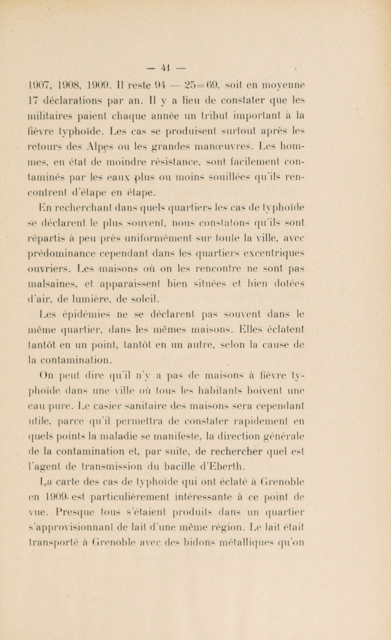 1907, 1908, 1909. 11 reste 94 — 25=09, soit en moyenne 17 déclarations par an. Il y a lieu de constater que les militaires paient chaque année un tribut important à la fièvre typhoïde. Les cas se produisent surtout après les retours des Alpes ou les grandes manœuvres. Les hom¬ mes, en état de moindre résistance, sont facilement con¬ taminés par les eaux plus ou moins souillées qu'ils ren¬ contrent d’étape en étape. Ln recherchant dans quels quartiers les cas de typhoïde se déclarent le plus souvent, nous constatons qu'ils sont répartis à peu près uniformément sur toute la ville, avec prédominance cependant dans les quartiers excentriques ouvriers. Les maisons où on les rencontre ne sont pas malsaines, et apparaissent bien situées et bien dotées d’air, de lumière, de soleil. Les épidémies ne se déclarent pas souvent dans le même quartier, dans les mêmes maisons. Elles éclatent tantôt en un point, tantôt en un autre, selon la cause de la contamination. On peut dire qu’il n’y a pas de maisons à fièvre ty¬ phoïde dans une ville où tous les habitants boivent une eau pure. Le casier sanitaire des maisons sera cependant utile, parce qu'il permettra de constater rapidement en quels points la maladie se manifeste, la direction générale de la contamination et, par suite, de rechercher quel est l'agent de transmission du bacille d'Eberth. La carte des cas de typhoïde qui ont éclaté à Grenoble en 1909. est particulièrement intéressante à ce point de vue. Presque tous s’étaient produits dans un quartier s'approvisionnant de lait d’une même région. Le lail était transporté à Grenoble avec des bidons métalliques qu’on