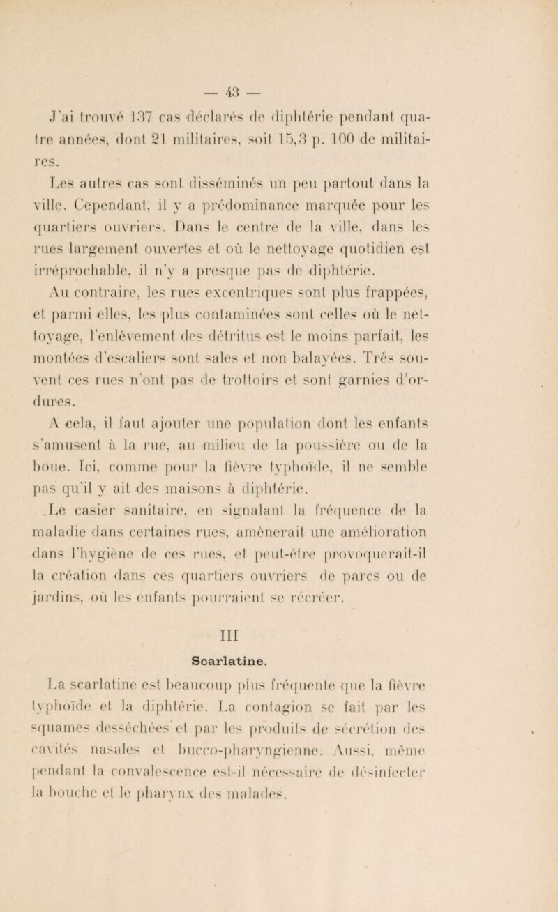 J’ai trouve 137 cas-déclarés de diphtérie pendant qua¬ tre années, dont 21 militaires, soit 15,3 p. 100 de militai¬ res. Les autres cas sont disséminés un peu partout dans la ville. Cependant, il y a prédominance marquée pour les quartiers ouvriers. Dans le centre de la ville, dans les rues largement ouvertes et où le nettoyage quotidien est irréprochable, il n’y a presque pas de diphtérie. Au contraire, les rues excentriques sont plus frappées, et parmi elles, les plus contaminées sont celles où le net¬ toyage, l’enlèvement des détritus est le moins parfait, les montées d’escaliers sont sales et non balavées. Très sou- vent ces rues n’ont pas de trottoirs et sont garnies d’or¬ dures. A cela, il faut ajouter une population dont les enfants s’amusent à la rue, au milieu de la poussière ou de la boue. Ici, comme pour la fièvre typhoïde, il ne semble pas qu’il y ait des maisons à diphtérie. .Le casier sanitaire, en signalant la fréquence de la maladie dans certaines rues, amènerait une amélioration dans l’hygiène de ces rues, et peut-être provoquerait-il la création dans ces quartiers ouvriers de parcs ou de jardins, où les enfants pourraient se récréer. III Scarlatine. La scarlatine est beaucoup plus fréquente que la fièvre typhoïde et la diphtérie. La contagion se fait par les squames desséchées et par les produits do sécrétion des cavités nasales et bucco-pharyngienne. Aussi, même pondant la convalescence est-il nécessaire de désinfecter la bouche et le pharynx des malades.