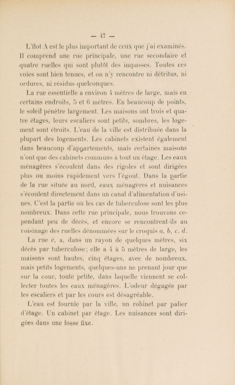 L îlot A est le plus important de ceux que j'ai examinés. Il comprend une rue principale, une rue secondaire et quatre ruelles qui sont plutôt des impasses. Toutes ces voies sont bien tenues, et on n'y rencontre ni détritus, ni ordures, ni résidus quelconques. La rue essentielle a environ 4 mètres de large, mais en certains endroits, 5 et 0 mètres. En beaucoup de points, le soleil pénètre largement. Les maisons ont trois et qua¬ tre étages, leurs escaliers sont petits, sombres, les loge¬ ment sont étroits. L'eau de la ville est distribuée dans la plupart des logements. Les cabinets existent également dans beaucoup d'appartements, mais certaines maisons n’ont que des cabinets communs à tout un étage. Les eaux ménagères s'écoulent dans des rigoles et sont dirigées plus ou moins rapidement vers l'égout. Dans la partie de la rue située au nord, eaux ménagères et nuisances s’écoulent directement dans un canal d'alimentation d’usi¬ nes. L’est la partie où les cas de tuberculose sont les plus nombreux. Dans cette rue principale, nous trouvons ce¬ pendant peu de décès, et encore se rencontrent-ils au voisinage des ruelles dénommées sur le croquis a, b, c. cl. La rue e, a, dans un rayon de quelques mètres, six décès par tuberculose; elle a 4 à 5 mètres de large, les maisons sont hautes, cinq étages, avec de nombreux, mais petits logements, quelques-uns ne prenant jour que sur la cour, toute petite, dans laquelle viennent se col¬ lecter toutes les eaux ménagères. L'odeur dégagée par les escaliers et par les cours est désagréable. L'eau est fournie par la ville, un robinet par palier d'étage. Un cabinet par étage. Les nuisances sont diri¬ gées dans une fosse fixe.