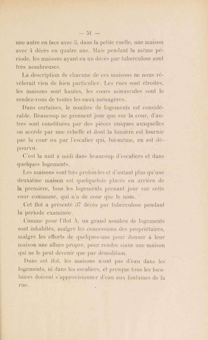 une autre en face avec 3, dans la petite ruelle, une maison avec 4 décès en quatre ans. Mais pendant la même pé¬ riode, les maisons ayant eu un décès par tuberculose sont très nombreuses. La description de chacune de ces maisons ne nous ré¬ vélerait rien de bien particulier. Les rues sont étroites, les maisons sont hautes, les cours minuscules sont le rendez-vous de toutes les eaux ménagères. Dans certaines, le nombre de logements est considé¬ rable. Beaucoup ne prennent jour que sur la cour, d’au¬ tres sont constituées par des pièces uniques auxquelles on accède par une échelle et dont la lumière est fournie par la cour ou par l'escalier qui, lui-même, en est dé¬ pourvu. C’est la nuit à midi dans beaucoup d’escaliers et dans quelques logements. Les maisons sont très profondes et d’autant plus qu’une deuxième maison est quelquefois placée en arrière de la première, tous les logements prenant jour sur cette cour commune, qui n'a de cour que le nom. Cet îlot a présenté 37 décès par tuberculose pendant la période examinée. Comme pour Idiot A, un grand nombre de logements sont inhabités, malgré les concessions des propriétaires, malgré les efforts de quelques-uns pour donner à leur maison une allure propre, pour rendre siane une maison qui ne le peut devenir que par démolition. Dans cet îlot, les maisons n’ont pas d’eau dans les logements, ni dans les escaliers, et presque tous les loca¬ taires doivent s'approvisionner d’eau aux fontaines de la rue.