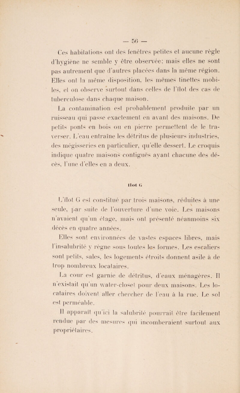 50 — Ces habitations ont des fenêtres petites et aucune règle d’hygiène ne semble y être observée; mais elles ne sont pas autrement que d’autres placées dans la même région. Elles ont la même disposition, les mêmes tinettes mobi¬ les, et on observe surtout dans celles de l’îlot des cas fie tuberculose dans chaque maison. La contamination est probablement produite par un ruisseau qui passe exactement en avant des maisons. De petits ponts en bois ou en pierre permettent de le tra¬ verser. L’eau entraîne les détritus de plusieurs industries, des mégisseries en particulier, qu’elle dessert. Le croquis indique quatre maisons contiguës ayant chacune des dé¬ cès, l’une d’elles en a deux. îlot <; L’îlot G est constitué par trois maisons, réduites à une V seule, par suite de l’ouverture d'une voie. Les maisons n’avaient qu’un étage, mais ont présenté néanmoins six décès en quatre années. Elles sont environnées de vastes espaces libres, mais 1 insalubrité y règne sous toutes les formes. Les escaliers sont petits, sales, les logements étroits donnent asile à de trop nombreux locataires. La cour est garnie de détritus, d’eaux ménagères. Tl n existait qu’un water-closet pour deux maisons. Les lo¬ cataires doivent aller chercher de l’eau à la rue. Le sol est perméable. Il apparaît qu ici la salubrité pourrait être facilement rendue par des mesures qui incomberaient surtout aux propriétaires.