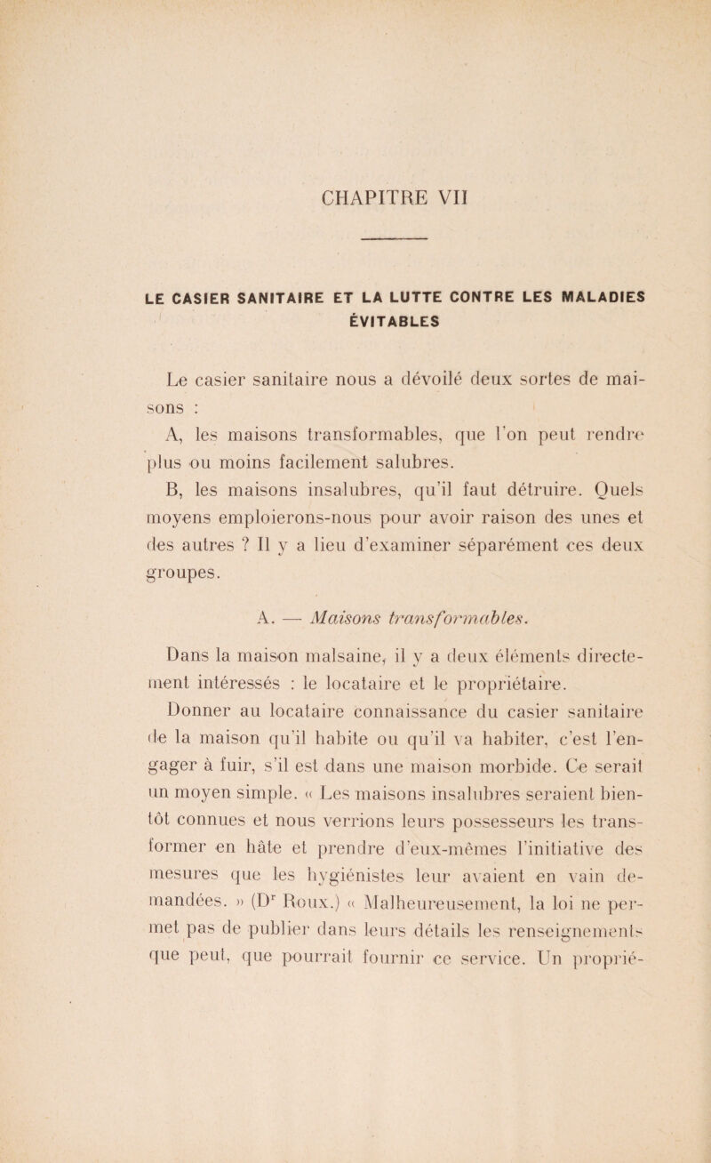 LE CASIER SANITAIRE ET LA LUTTE CONTRE LES MALADIES ÉVITABLES Le casier sanitaire nous a dévoilé deux sortes de mai¬ sons : A, les maisons transformables, que l’on peut rendre plus ou moins facilement salubres. B, les maisons insalubres, qu’il faut détruire. Quels moyens emploierons-nous pour avoir raison des unes et des autres ? Il y a lieu d’examiner séparément ces deux groupes. A. — Maisons transformables. Dans la maison malsaine, il v a deux éléments directe- ' «y ment intéressés : le locataire et le propriétaire. Donner au locataire connaissance du casier sanitaire de la maison qu’il habite ou qu’il va habiter, c’est l’en¬ gager à fuir, s’il est dans une maison morbide. Ce serait un moyen simple. « Les maisons insalubres seraient bien¬ tôt connues et nous verrions leurs possesseurs les trans¬ former en hâte et prendre d’eux-mêmes l’initiative des mesures que les hygiénistes leur avaient en vain de¬ mandées. » (Dr Roux.) « Malheureusement, la loi ne per¬ met pas de publier dans leurs détails les renseignements que peut, que pourrait fournir ce service. Un proprié-