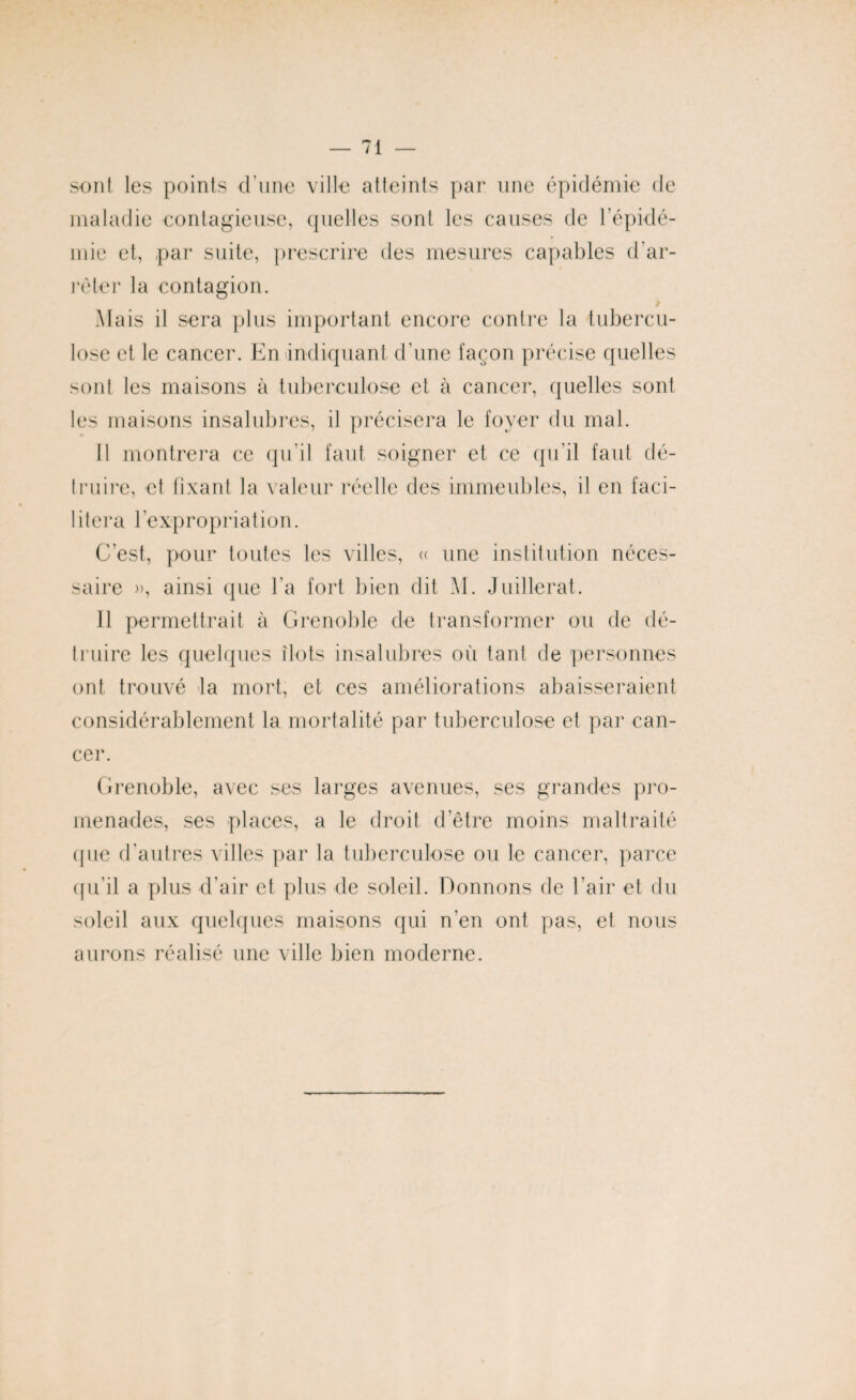 sont les points d'une ville atteints par une épidémie de maladie contagieuse, quelles sont les causes de l’épidé¬ mie et, par suite, prescrire des mesures capables d’ar¬ rêter la contagion. Mais il sera plus important encore contre la tubercu¬ lose et le cancer. En indiquant d’une façon précise quelles sont les maisons à tuberculose et à cancer, quelles sont les maisons insalubres, il précisera le foyer du mal. Il montrera ce qu’il faut soigner et ce qu’il faut dé¬ truire, et fixant la valeur réelle des immeubles, il en faci¬ lite r a b e x p r o p r i a t i o n. C’est, pour toutes les villes, « une institution néces¬ saire », ainsi que l’a fort bien dit M. Juillerat. Il permettrait à Grenoble de transformer ou de dé¬ truire les quelques ilôts insalubres où tant de personnes ont trouvé la mort, et ces améliorations abaisseraient considérablement la mortalité par tuberculose et par can¬ cer. Grenoble, avec ses larges avenues, ses grandes pro¬ menades, ses places, a le droit d’être moins maltraité que d’autres villes par la tuberculose ou le cancer, parce qu’il a plus d’air et plus de soleil. Donnons de l’air et du soleil aux quelques maisons qui n’en ont pas, et nous aurons réalisé une ville bien moderne.