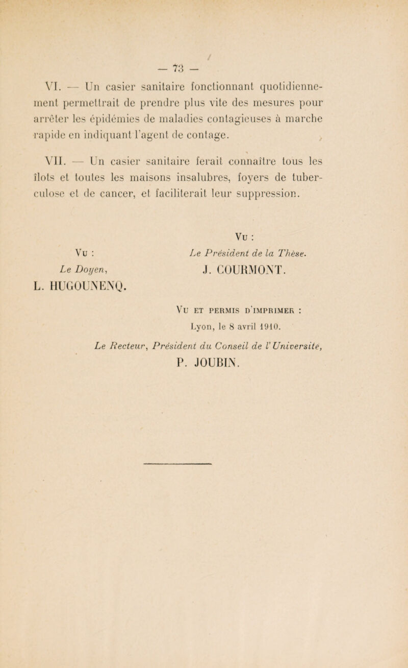 VI. — Un casier sanitaire fonctionnant quotidienne¬ ment permettrait de prendre plus vite des mesures pour arrêter les épidémies de maladies contagieuses à marche rapide en indiquant l’agent de contage. VIL Un casier sanitaire ferait connaître tous les îlots et toutes les maisons insalubres, foyers de tuber¬ culose et de cancer, et faciliterait leur suppression. Vu : Le Doyen, L. HUGOUNENQ. Vu : Le Président de la Thèse. J. COURMONT. VU ET PERMIS D IMPRIMER : Lyon, le 8 avril 1910. Le Recteur, Président du Conseil de V Université, P. JOUBIN.
