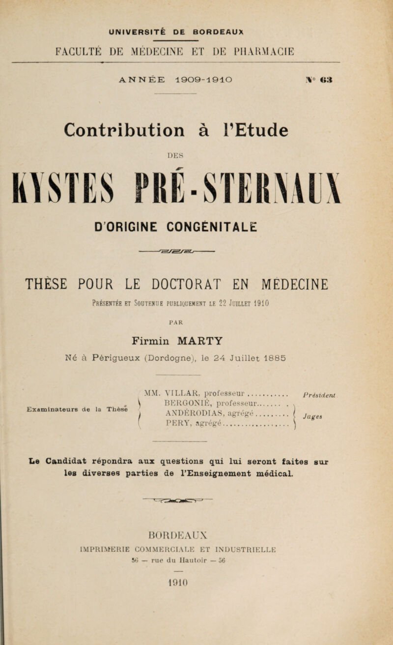 FACULTÉ DE MÉDECINE ET DE PHARMACIE ANNEE 1909-1910 Contribution à l’Etude DES DORIGINE CONGENITALE THÈSE POUR LE DOCTORAT EN MEDECINE Présentée et Soutenue publiquement le 22 Juillet 1910 PAR Firmin MARTY Né à Périgueux (Dordogne), le 24 Juillet 1885 Examinateure de la Thèse M\I. YILLAR. professeur... \ BERGONIÉ, professeur I ANDÉRODIAS, agrégé . PE R Y, agrégé. Président Juges Le Candidat répondra aux questions qui lui seront faites sur les diverses parties de l’Enseignement médical. BORDEAUX IMPRIMERIE COMMERCIALE ET INDUSTRIELLE 50 — rue du Hautoir — 56 1910