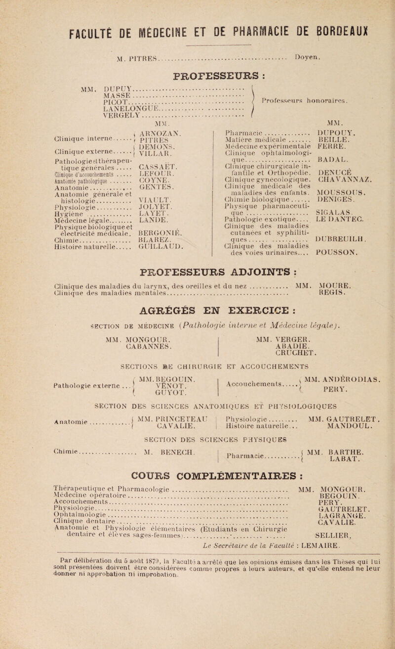 FACULTÉ DE MÉDECINE ET DE PHARMACIE DE BORDEAUX M. PITRES. Doyen. PROFESSEURS : MM. DUPUY. MASSE. PICOT. LANELONGUE.... VERGELY. MM. Professeurs honoraires. MM. ( ARNOZAN. Clinique interne., PITRES . j DEMONS. Clinique externe. V1LLAR. Pathologie et thérapeu¬ tique générales. Clinique d’accouchements. Anatomie pathologique. Anatomie.. Anatomie générale et histologie. Physiologie. Hygiène . Médecine légale. Physique biologique et électricité médicale. Chimie. Histoire naturelle. CASSAET. LEFOUR. COYNE. GENIES. VI AU LT. JOLYET. LAYET. LANDE. BERGONIÉ. BLAREZ. GUILLAUD. Pharmacie. Matière médicale. Médecine expérimentale Clinique ophtalmologi¬ que. Clinique chirurgicale in¬ fantile et Orthopédie. Clinique gynécologique. Clinique médicale des maladies des enfants. Chimie biologique. Physique pharmaceuti¬ que . Pathologie exotique- Clinique des maladies cutanées et syphiliti¬ ques . Clinique des maladies des voies urinaires.... DUPOUY. BEILLE. FERRE. BADAL. DENUCÉ CH AV ANN AZ. MOUSSOCS. DENIGES. S IG A LAS. LE DANTEC. DUBREUILH . POUSSON. PROFESSEURS ADJOINTS : Clinique des maladies du larynx, des oreilles et du nez. MM. MOURE. Clinique des maladies mentales. REGIS. AGRÉGÉS EN EXERCICE : section de médecine {Pathologie interne et Médecine légale). MM. MONGOUR. CA BANNES. MM. VERGER. ABADIE. CRUCHET. SECTIONS IDE CHIRURGIE ET ACCOUCHEMENTS Accouchements.. ( MM. BEGOUIN Pathologie externe ... ' VENOT. ( GUYOT. ^ MM. ANDERODIAS, \ PERY. SECTION DES SCIENCES ANATOMIQUES ET PHYSIOLOGIQUES Anatomie MM. PRINCETEAU 1 Physiologie. MM. GAUTRELET . CAVALIE. Histoire naturelle... MANDOUL. Chimie SECTION DES SCIENCES PHYSIQUES M. BENECH. Pharmacie MM. BARTHE. LABAT. COURS COMPLÉMENTAIRES : Thérapeutique et Pharmacologie. MM. MONGOUR. Médecine opératoire. BEGOUIN. Accouchements. . PERY. physiologie.!.’.’.'.'.' gautrelet . Ophtalmologie. LAGRANGE. Clinique dentaire. CAVALIE. Anatomie et Physiologie élémentaires (Etudiants en Chirurgie dentaire et élèves sages-femmes.).•. SELLIER, Le Secrétaire de la Faculté : LEMAIRE. Par délibération du 5 août 1879, la Faculté a arrêté que les oninions émises dans les Thèses qui lui sont présentées doivent être considérées comme propres à leurs auteurs, et qu’elle entend ne leur donner ni approbation ni improbation.