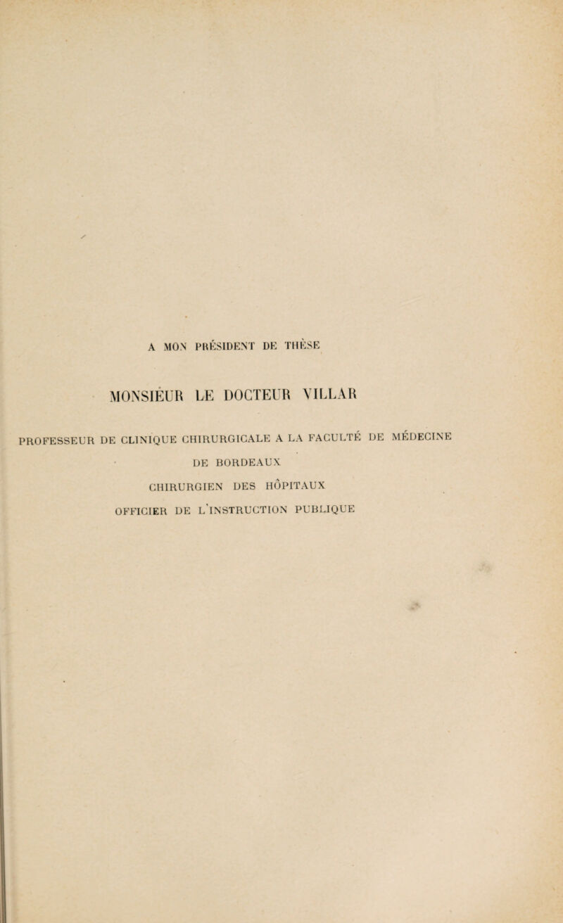 A MON PRÉSIDENT DE THÈSE MONSIEUR LE DOCTEUR VILLAR PROFESSEUR DE CLINIQUE CHIRURGICALE A LA FACULTÉ DE DE BORDEAUX CHIRURGIEN DES HÔPITAUX OFFICIER DE L'INSTRUCTION PUBLIQUE MÉDECINE