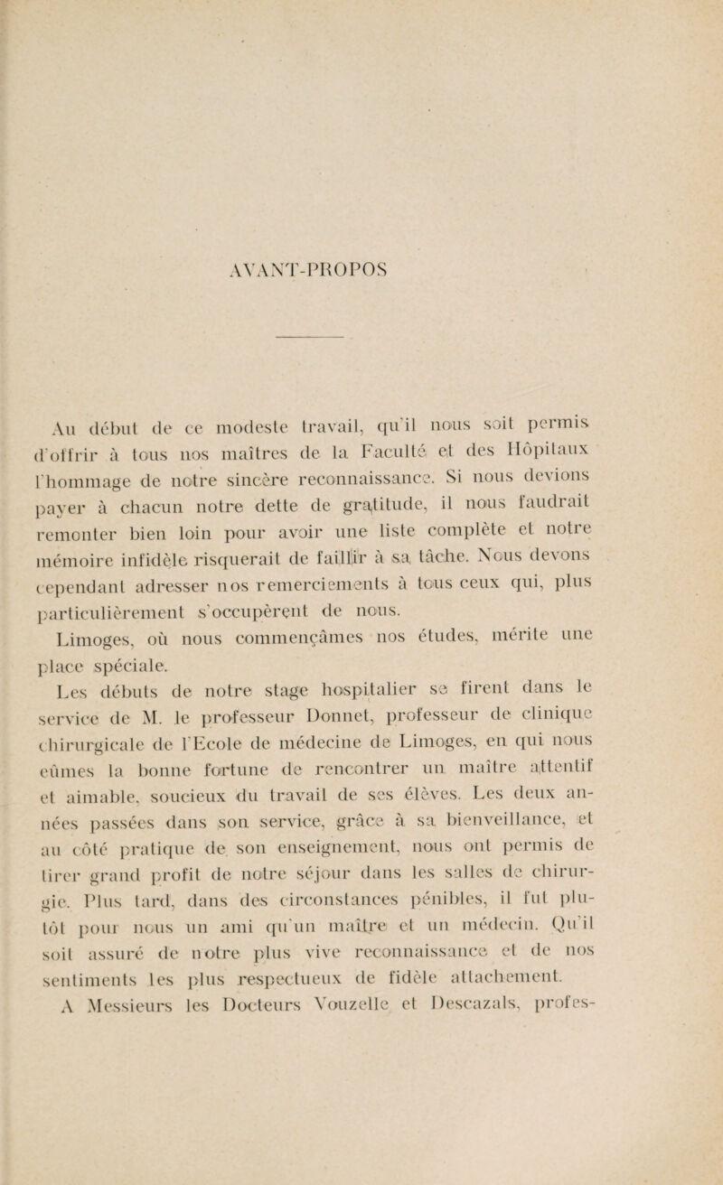 AVANT-PROPOS Au début de ce modeste travail, qu’il nous soit permis d’offrir à tous 110s maîtres de la Faculté et des Hôpitaux l’hommage de notre sincère reconnaissance. Si nous devions payer à chacun notre dette de gratitude, il nous faudrait remonter bien loin pour avoir une liste complète et noti t mémoire infidèle risquerait de faillir a sa tâche. Nous de\ons cependant adresser nos remerciements à tous ceux qui, plus particulièrement s'occupèrent de nous. Limoges, où nous commençâmes nos études, mérite une place spéciale. Les débuts de notre stage hospitalier sa firent dans le service de M. le professeur Donnet, professeur de clinique chirurgicale de 1 Ecole de médecine de Limoges, en qui nous eûmes la bonne fortune de rencontrer un maître attentif et aimable, soucieux du travail de ses élèves. Les deux an¬ nées passées dans son service, grâce à sa bienveillance, et au côté pratique de son enseignement, nous ont permis de tirer grand profit de notre séjour dans les salles de chirur¬ gie, Plus tard, dans des circonstances pénibles, il fut plu¬ tôt pour nous un ami qu'un maître et un médecin. Qu il soit assuré de notre plus vive reconnaissance et de nos sentiments les plus respectueux de fidèle attachement. A Messieurs les Docteurs Youzelle et Descazals, prof es-