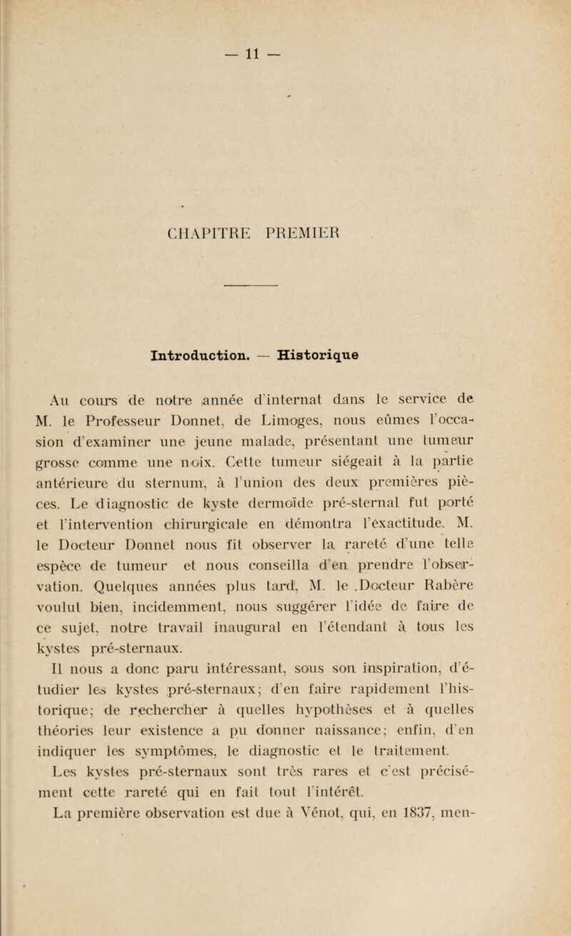 CHAPITRE PREMIER Introduction. — Historique Au cours de notre ,année d internat dans le service de M. le Professeur Donnet, de Limoges, nous eûmes l’occa^ sion d’examiner une jeune malade, présentant une tumeur grosse comme une noix. Cette tumeur siégeait à la partie antérieure du sternum, à l union des deux premières piè¬ ces. Le diagnostic de kyste dermoïde pré-sternal fut porté et l’intervention chirurgicale en démontra l’exactitude. M. le Docteur Donnet nous fit observer la rareté d’une telle espèce de tumeur et nous conseilla d’en prendre l'obser¬ vation. Quelques années plus tard, M. le .Docteur Rabère voulut bien, incidemment, nous suggérer l’idée de faire de ce sujet, notre travail inaugural en l’étendant à tous les kystes pré-sternaux. Il nous a donc paru intéressant, sous son inspiration, d'é¬ tudier les kystes pré-sternaux; d’en faire rapidement l'his¬ torique; de rechercher à quelles hypothèses et à quelles théories leur existence a pu donner naissance; enfin, d’en indiquer les symptômes, le diagnostic et le traitement. Les kystes pré-sternaux sont très rares et c’est précisé¬ ment cette rareté qui en fait tout 1 intérêt. La première observation est due à Vénot, qui, en 1837, men-