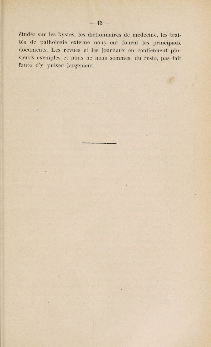 études sur les kystes, les dictionnaires de médecine, les trai¬ tés de pathologie externe nous ont fourni les principaux documents. Les revues et les journaux en contiennent plu¬ sieurs exemples et nous ne nous sommes, du reste, pas fait faute d'y puiser largement. v