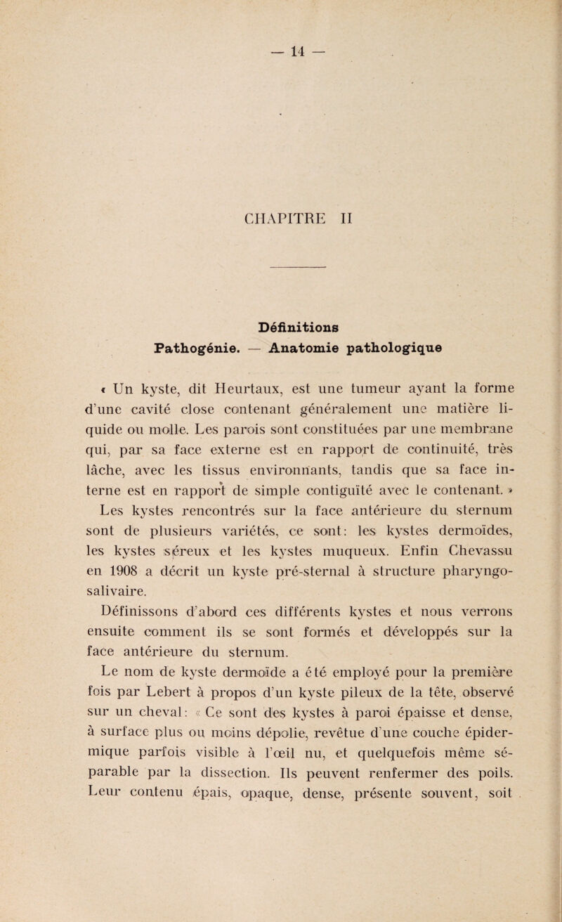 CHAPITRE II Définitions Pathogénie. — Anatomie pathologique « Un kyste, dit Heurtaux, est une tumeur ayant la forme d’une cavité close contenant généralement une matière li¬ quide ou molle. Les parois sont constituées par une membrane qui, par sa face externe est en rapport de continuité, très lâche, avec les tissus environnants, tandis que sa face in¬ terne est en rapport de simple contiguïté avec le contenant. » Les kystes rencontrés sur la face antérieure du sternum sont de plusieurs variétés, ce sont: les kystes dermoïdes, les kystes is preux et les kystes muqueux. Enfin Chevassu en 1908 a décrit un kyste pré-sternal à structure pharyngo- salivaire. Définissons d’abord ces différents kystes et nous verrons ensuite comment ils se sont formés et développés sur la face antérieure du sternum. Le nom de kyste dermoïde a été employé pour la première fois par Lebert à propos d’un kyste pileux de la tête, observé sur un cheval: « Ce sont dès kystes à paroi épaisse et dense, à surface plus ou moins dépolie, revêtue d’une couche épider¬ mique parfois visible à l’œil nu, et quelquefois même sé¬ parable par la dissection. Ils peuvent renfermer des poils. Leur contenu épais, opaque, dense, présente souvent, soit