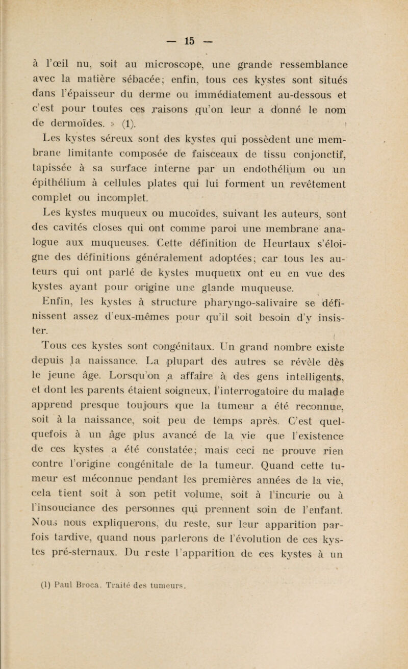 à l’œil nu, soit au microscope, une grande ressemblance avec la matière sébacée; enfin, tous ces kystes sont situés dans 1 épaisseur du derme ou immédiatement au-dessous et c est pour toutes ces raisons qu'on leur a donné le nom de dermoïdes. » (1). ! i * ^ s i c l-l x sont des kystes qui possèdent une mem¬ brane limitante composée de faisceaux de tissu conjonctif, tapissée à sa surface interne par un endothélium ou un épithélium à cellules plates qui lui forment un revêtement complet ou incomplet. Les kystes muqueux ou mucoïdes, suivant les auteurs, sont des cavités closes qui ont comme paroi une membrane ana¬ logue aux muqueuses. Cette définition de Heurtaux s’éloi¬ gne des définitions généralement adoptées; car tous les au¬ teurs qui ont parlé de kystes muqueux ont eu en vue des kystes ayant pour origine une glande muqueuse. Enfin, les kystes à structure pharyngo-salivaire se défi¬ nissent assez d'eux-mêmes pour qu’il soit besoin d’y insis¬ ter. i. Tous ces kystes sont congénitaux. Un grand nombre existe depuis la naissance. La plupart des autres se révèle dès le jeune âge. Lorsqu’on a affaire à des gens intelligents, et dont les parents étaient soigneux, F interrogatoire du malade apprend presque toujours que la tumeur a été reconnue, soit à la naissance, soit peu de temps après. C’est quel¬ quefois à un âge plus avancé de la vie que l’existence de ces kystes a été constatée; mais’ ceci ne prouve rien contre l'origine congénitale de la tumeur. Quand cette tu¬ meur est méconnue pendant les premières années de la vie, cela tient soit à sou petit volume, soit à l’incurie ou à l'insouciance des personnes qu,i prennent soin de l’enfant. Nous nous expliquerons, du reste, sur leur apparition par¬ fois tardive, quand nous parlerons de l'évolution de ces kvs- tes pré-sternaux. Du reste l’apparition de ces kystes à un (l) Paul Broca. Traité des tumeurs.