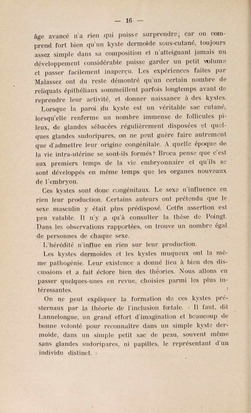 âge avancé n’a rien (qui puisse surprendre; car on com¬ prend fort bien qu’un kyste dermoïde sous-cutané, toujours assez simple dans sa composition et n atteignant jamais un développement considérable puisse garder un petit volume et passer facilement inaperçu. Les expériences faites par Malassez ont du reste démontré qu’un certain nombre de reliquats épithéliaux sommeillent parfois longtemps avant de reprendre leur activité, et donner naissance à des kystes. Lorsque la paroi [du kyste est un véritable sac cutané, lorsqu’elle renferme un nombre immense de follicules pi¬ leux, de glandes sébacées régulièrement disposées et quel¬ ques glandes sudoripatres, on ne peut guère faire autrement que d’admettre leur origine congénitale. A quelle époque de la vie intra-utérine se sont-ils formés? Broca pense que c’est aux premiers temps de la vie embryonnaire et qu'ils se sont développés en même temps que les organes nouveaux de l’embryon. Ces kystes sont donc congénitaux. Le sexe n’influence en rien leur production. Certains auteurs ont prétendu que le sexe masculin y était plus prédisposé. Cett'ei assertion lest peu valable. Il n'y ja qu’à consulter la thèse de Poingt. Dans les observations rapportées, on trouve un nombre égal de personnes de chaque sexe. > L’hérédité n’influe en rien sur leur production. Les kystes dermoïdes et les kystes muqueux ont la mê¬ me pathogénie. Leur existence a donné lieu à bien des dis- > eussions et a fait léclore bien des théories. Nous allons en passer quelques-unes en revue, choisies parmi les plus in¬ téressantes. [ On ne peut expliquer la formation de ces kystes pré¬ sternaux par la théorie de l’inclusion fœtale. « Il faut, dit Lannelongue, un grand effort d’imagination et beaucoup de bonne volonté pour reconnaître dans un simple kyste der¬ moïde, dans un simple petit sac de peau, souvent même sans glandes sudoripares, ni papilles, le représentant d'un individu distinct. »