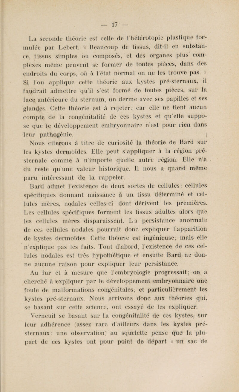 La seconde théorie est celle de 1 hétérotopie plastique tor- mulée par Lebert. « Beaucoup de tissus, dit-il en substan¬ ce, tissus simples ou composés, et des organes plus com¬ plexes même peuvent se former de toutes pièces, dans des endroits du corps, où à l état normal on ne les trouve pas. » Si l’on applique cette théorie aux kystes pré-sternaux, il faudrait admettre qu'il s’est formé de toutes pièces, sur la face antérieure du sternum, un derme avec ses papilles et ses glandes. Cette théorie est à rejeter; car elle ne tient aucun compte de la congénitalité de ces kystes et qu elle suppo¬ se que le développement embryonnaire n’est pour rien dans leur pathogénie. I Nous citerons à titre de curiosité la théorie de Bard sur les kystes dermoïdes. Elle peut s’appliquer à la région pré¬ sternale comme à n’importe quelle autre région. Elle n’a du reste qu'une valeur historique. Il nous a quand même paru intéressant de la rappeler. Bard admet l’existence de deux sortes de cellules: cellules spécifiques donnant naissance à un tissu déterminé et cel¬ lules mères, nodales celles-ci dont dérivent les premières. Les cellules spécifiques forment les tissus adultes alors que les cellules mères disparaissent. L a persistance anormale de ces cellules nodales pourrait donc expliquer l'apparition de kystes dermoïdes. Cette théorie est ingénieuse; mais elle n explique pas les faits. Tout d’abord, l existence de ces cel¬ lules nodales est très hypothétique et ensuite Bard ne don¬ ne aucune raison pour expliquer leur persistance. Au fur et à mesure que l’embryologie progressait; on a cherché à 'expliquer par le développement embryonnaire une foule de malformations congénitales; et particulièrement les kystes pré-sternaux. Nous arrivons donc aux théories qui, se basant sur cette science, ont essayé de les expliquer. Yerneuil se basant sur la congénitalité do ces kystes, sur leur adhérence (assez rare d’ailleurs dans les kystes pré¬ sternaux: une observation) au squelette pense que la plu¬ part de ces kystes ont pour point de départ « un sac de