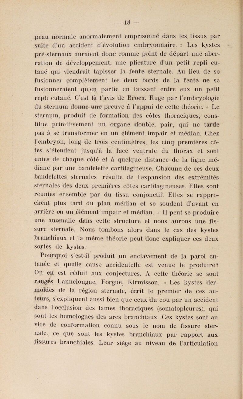 peau normale anormalement emprisonné dans les tissus par suite d'un accident d’évolution embryonnaire. » Les kystes pré-sternaux auraient donc comme point de départ une aber- 0 ration de développement, une plicature d’un petit repli cu¬ tané qui viendrait tapisser la fente sternale. Au lieu de se fusionner complètement les deux bords de la fente ne se fusionneraient qu’en partie en laissant entre eux un petit repli cutané. C’est là l’avis de Broca. Ruge par l’embryologie du sternum donne une preuve à l’appui de cette théorie. « Le sternum, produit de formation des côtes thoraciques, cons¬ titue primitivement un organe double, pair, qui ne tarde pas à se transformer en un élément impair et médian. Chez T embryon, long de trois centimètres, les cinq premières cô¬ tes s’étendent jusqu’à la face ventrale du thorax et sont unies de chaque côté et à quelque distance de la ligne mé¬ diane par une bandelette cartilagineuse. Chacune de ces deux bandelettes sternales résulte de l’expansion des extrémités sternales des deux premières côtes cartilagineuses. Elles sont réunies ensemble par du tissu conjonctif. Elles se rappro¬ chent plus tard du plan médian et se soudent d’avant en arrière en un élément impair et médian. » Il peut se produire une anomalie dans cette structure et nous aurons une fis¬ sure sternale. Nous tombons alors dans le cas des kystes branchiaux et la même théorie peut donc expliquer ces deux sortes de kystes. Pourquoi s’est-il produit un enclavement de la paroi cu¬ tanée et quelle cause accidentelle est venue le produire? On en est réduit aux conjectures. A cette théorie se sont rangés Lannelongue, F orgue, Kirmisson. « Les kystes der¬ moides de la région sternale, écrit le premier de ces au¬ teurs, s expliquent aussi bien que ceux du cou par Un accident dans forclusion des lames thoraciques (somatopleures), qui sont les homologues des arcs branchiaux. Ces kystes sont au vice de conformation connu sous le nom de fissure ster¬ nale, ce que sont les kystes branchiaux par rapport aux fissures branchiales. Leur siège au niveau de l’articulation