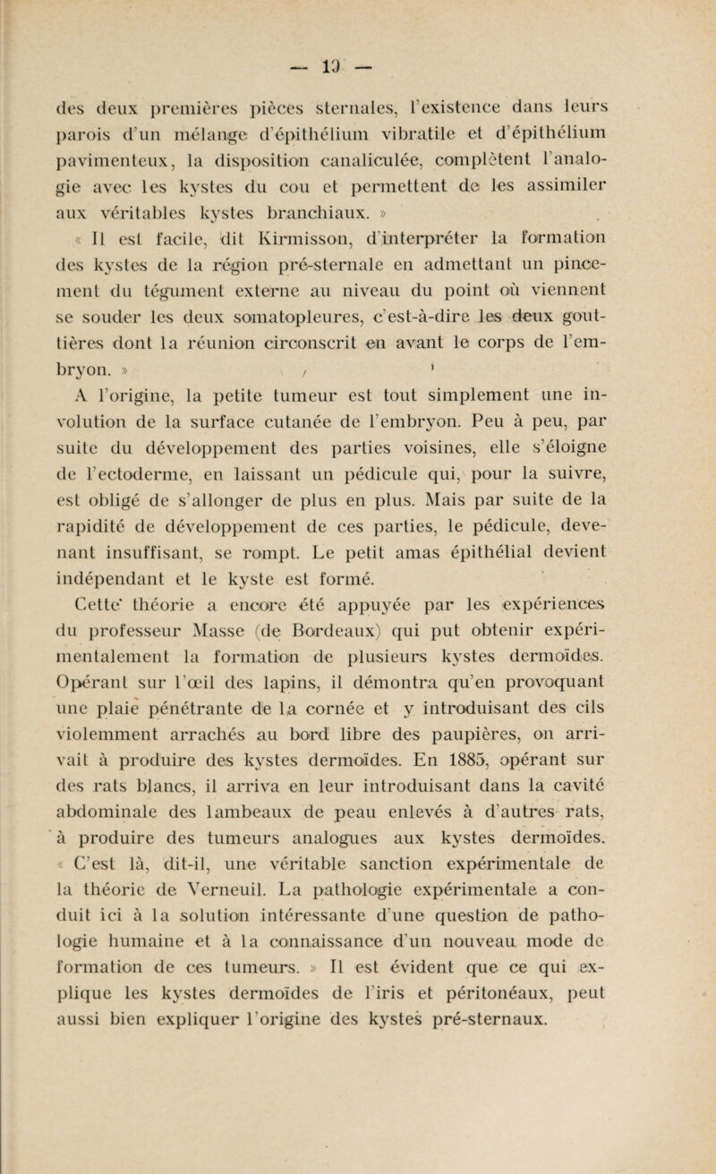 l'J des deux premières pièces sternales, l’existence dans leurs parois d'un mélange d'épithélium vibratile et d’épithélium pavimenteux, la disposition canaliculée, complètent l’analo¬ gie avec les kystes du cou et permettent de les assimiler aux véritables kystes branchiaux. » « Il est facile, dit Kirmisson, d interpréter la formation des kystes de la région pré-sternale en admettant un pince¬ ment du tégument externe au niveau du point où viennent se souder les deux somatopleures, c'est-à-dire les deux gout¬ tières dont la réunion circonscrit en avant le corps de l’em¬ bryon. » , ‘ A l’origine, la petite tumeur est tout simplement une in- volution de la surface cutanée de l’embryon. Peu à peu, par suite du développement des parties voisines, elle s’éloigne de l'ectoderme, en laissant un pédicule qui, pour la suivre, est obligé de s'allonger de plus en plus. Mais par suite de la rapidité de développement de ces parties, le pédicule, deve¬ nant insuffisant, se rompt. Le petit amas épithélial devient indépendant et le kyste est formé. Cette* théorie a encore été appuyée par les expériences du professeur Masse (de Bordeaux) qui put obtenir expéri¬ mentalement la formation de plusieurs kystes dermoïdes. Opérant sur l'œil des lapins, il démontra qu’en provoquant une plaie pénétrante de la cornée et y introduisant des cils violemment arrachés au bord libre des paupières, on arri¬ vait à produire des kystes dermoïdes. En 1885, opérant sur des rats blancs, il arriva en leur introduisant dans la cavité abdominale des lambeaux de peau enlevés à d’autres rats, à produire des tumeurs analogues aux kystes dermoïdes. « C’est là, dit-il, une véritable sanction expérimentale de la théorie de Yerneuil. La pathologie expérimentale a con¬ duit ici à la solution intéressante d'une question de patho¬ logie humaine et à la connaissance d'un nouveau mode de formation de ces tumeurs. » Il est évident que ce qui ex¬ plique les kystes dermoïdes de l'iris et péritonéaux, peut aussi bien expliquer l'origine des kystes pré-sternaux.