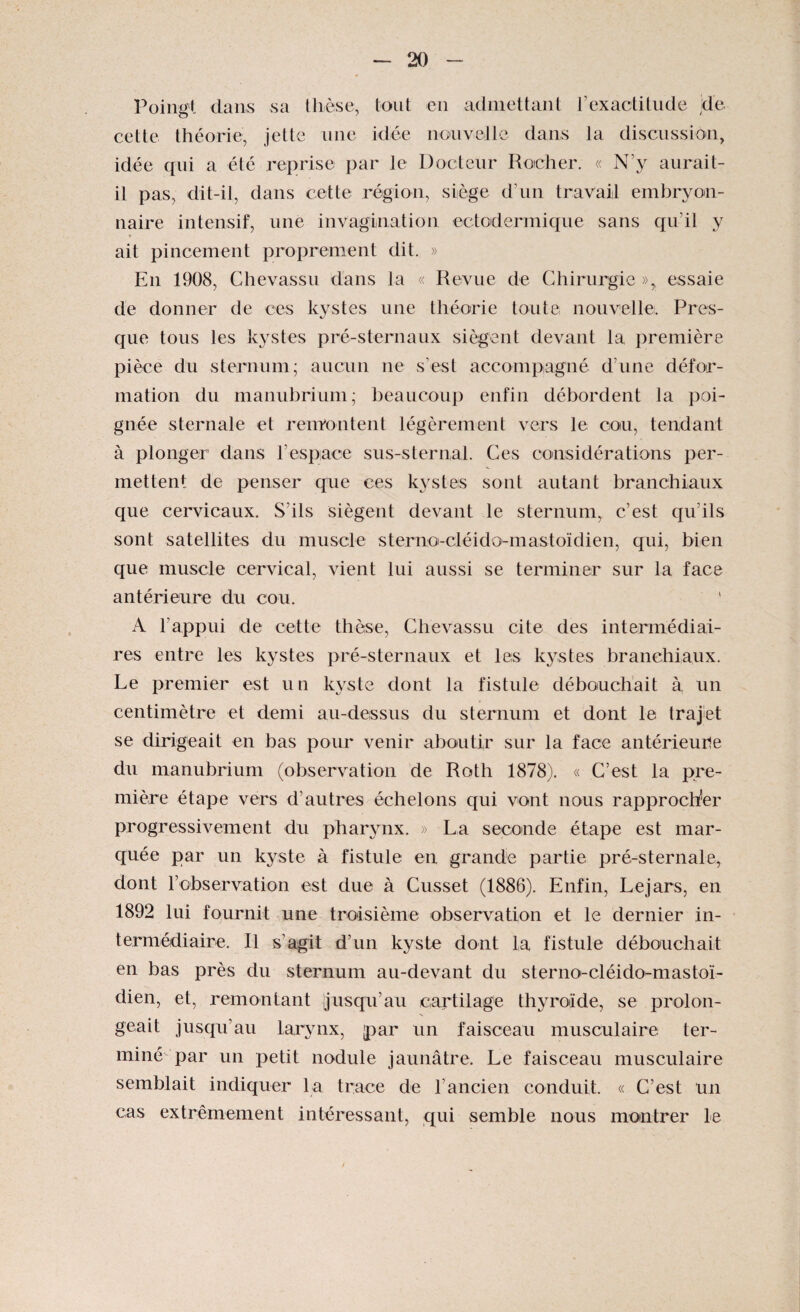 Poing! dans sa thèse, tout en admettant l’exactitude jd'e cette théorie, jette une idée nouvelle dans la discussion, idée qui a été reprise par le Docteur Rocher. « N'y aurait- il pas, dit-il, dans cette région, siège d’un travail embryon¬ naire intensif, une invagination ectodermique sans qu’il y ait pincement proprement dit. » En 1908, Chevassu dans la « Revue de Chirurgie », essaie de donner de ces kystes une théorie toute, nouvelle. Pres¬ que tous les kystes pré-sternaux siègent devant la première pièce du sternum; aucun ne s’est accompagné d’une défor¬ mation du manubrium; beaucoup enfin débordent la poi¬ gnée sternale et remontent légèrement vers le cou, tendant à plonger dans l’espace sus-sternal. Ces considérations per¬ mettent de penser que ces kystes sont autant branchiaux que cervicaux. S’ils siègent devant le sternum, c’est qu’ils sont satellites du muscle sterno-cléido-mastoïdien, qui, bien que muscle cervical, vient lui aussi se terminer sur la face antérieure du cou. A l’appui de cette thèse, Chevassu cite des intermédiai¬ res entre les kystes pré-sternaux et les kystes branchiaux. Le premier est un kyste dont la fistule débouchait à un centimètre et demi au-dessus du sternum et dont le trajet se dirigeait en bas pour venir aboutir sur la face antérieure du manubrium (observation de Roth 1878). « C’est la pre¬ mière étape vers d’autres échelons qui vont nous rapprocher progressivement du pharynx. » La seconde étape est mar¬ quée par un kyste à fistule en grande partie pré-sternale, dont l’observation est due à Cusset (1886). Enfin, Le jars, en 1892 lui fournit une troisième observation et le dernier in¬ termédiaire. Il s’agit d’un kyste dont la fistule débouchait en bas près du sternum au-devant du sterno-cléido-mastoï¬ dien, et, remontant jusqu’au cartilage thyroïde, se prolon¬ geait jusqu’au larynx, par un faisceau musculaire ter¬ miné par un petit nodule jaunâtre. Le faisceau musculaire semblait indiquer la trace de l’ancien conduit. « C’est un cas extrêmement intéressant, qui semble nous montrer le /