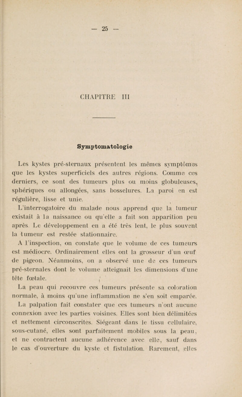 CHAPITRE III Symptomatologie Les kystes pré-sternaux présentent les mêmes symptômes que les kystes superficiels des autres régions. Comme ces derniers, ce sont des tumeurs plus ou moins globuleuses, * sphériques ou allongées, sans bosselures. La paroi en est régulière, lisse et unie. L'interrogatoire du malade nous apprend que la tumeur existait à la naissance ou qu elle a fait son apparition peu après Le développement en a été très lent, le plus souvent la tumeur est restée stationnaire. A l’inspection, on constate que le volume de ces tumeurs est médiocre. Ordinairement elles ont la grosseur d’un œuf de pigeon. Néanmoins, on a observé une de ces tumeurs pré-sternales dont le volume atteignait les dimensions d'une tête fœtale. j La peau qui recouvre ces tumeurs présente sa coloration normale, à moins qu'une inflammation ne s’en soit emparée. La palpation fait constater que ces tumeurs n’ont aucune connexion avec les parties voisines. Elles sont bien délimitées et nettement circonscrites. Siégeant dans le tissu cellulaire, sous-cutané, elles sont parfaitement mobiles sous la peau, et ne contractent aucune adhérence avec elle, sauf dans le cas d'ouverture du kyste et fistulation. Rarement, elles