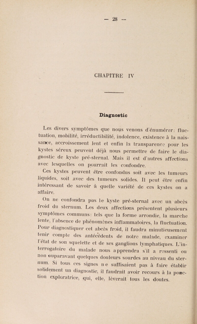 CHAPITRE IV Diagnostic Les divers symptômes que nous venons d énumérer: fluc¬ tuation, mobilité, irréductibilité, indolence, existence à la nais¬ sance, accroissement lent et enfin la transparence pour les kystes séreux peuvent déjà nous permettre de faire le dia¬ gnostic de kyste pré-sternal. Mais il est d’autres affections avec lesquelles on pourrait les confondre. Ces kystes peuvent être confondus soit avec les tumeurs liquides, soit avec des tumeurs solides. Il peut être enfin intéressant de savoir à quelle variété de ces kystes on a affaire. On ne confondra pas le kyste pré-sternal avec un abcès fioid du sternum. Les deux affections présentent plusieurs symptômes communs: tels que la forme arrondie, la marche lente, 1 absence de phénomènes inflammatoires, la fluctuation. Pour diagnostiquer cet abcès froid, il faudra minutieusement tenir compte des antécédents de notre malade, examiner 1 état de son squelette et de ses ganglions lymphatiques. L’in¬ terrogatoire du malade nous apprendra s’il a ressenti ou non euparavant quelques douleurs sourdes au niveau du ster¬ num. Si tous ces signes n e suffisaient pas à faire établir solidement un diagnostic, il faudrait avoir recours à la ponc¬ tion exploratrice, qui, elle, lèverait tous les doutes.