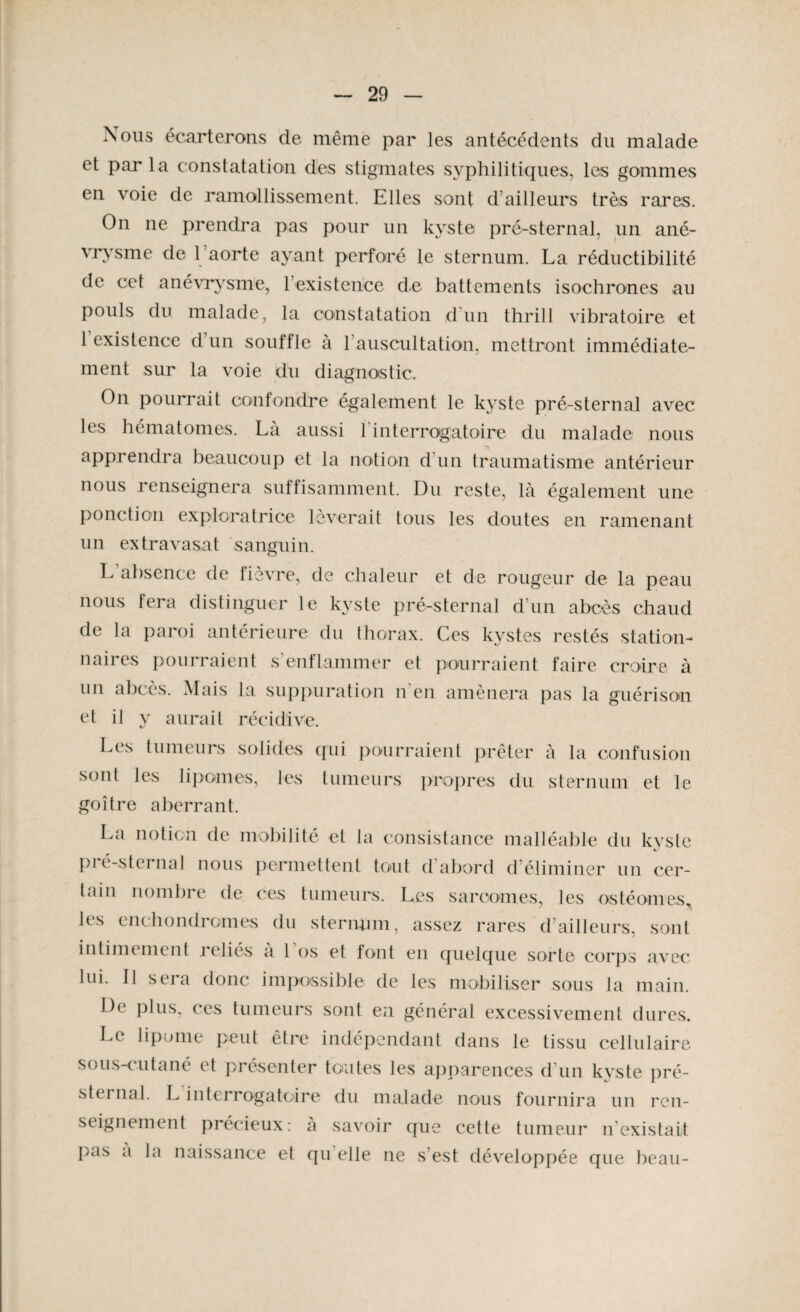 Nous écarterons de même par les antécédents du malade et par la constatation des stigmates syphilitiques, les gommes en voie de ramollissement. Elles sont d’ailleurs très rares. On ne prendra pas pour un kyste pré-sternal, un ané¬ vrysme de l’aorte ayant perforé le sternum. La réductibilité de cet anévrysme, l’existence de battements isochrones au pouls du malade, la constatation d un thrill vibratoire et 1 existence d un souffle à 1 auscultation, mettront immédiate¬ ment sur la voie du diagnostic. On pourrait confondre également le kyste pré-sternal avec les hématomes. La aussi 1 interrogatoire du malade nous apprendra beaucoup et la notion d'un traumatisme antérieur nous renseignera suffisamment. Du reste, là également une ponction exploratrice lèverait tous les doutes en ramenant un extravasat sanguin. L absence de fievre, de chaleur et de rougeur de la peau nous fera distinguer le kyste pré-sternal d’un abcès chaud de la paroi antérieure du thorax. Ces kystes restés station¬ naires pourraient s’enflammer et pourraient faire croire à un abcès. Mais la suppuration n'en amènera pas la guérison et il y aurait récidive. Les tumeurs solides qui pourraient prêter à la confusion sont les lipomes, les tumeurs propres du sternum et le goitre aberrant. La notion de mobilité et la consistance malléable du kyste pié-sternal nous permettent tout d abord d éliminer un cer¬ tain nombre de ces tumeurs. Les sarcomes, les ostéomes les enchondromes du stermun, assez rares d ailleurs, sont intimement reliés a 1 os et font en quelque sorte corps avec lui. IJ sera donc impossible de les mobiliser sous la main. De plus, ces tumeurs sont en général excessivement dures. Le lipome peut être indépendant dans le tissu cellulaire sous-cutané et présenter toutes les apparences d'un kyste pré¬ sternal. L interrogatoire du malade nous fournira un ren¬ seignement précieux: a savoir que cette tumeur n existait Pas a la naissance et qu elle ne s’est développée que beau-