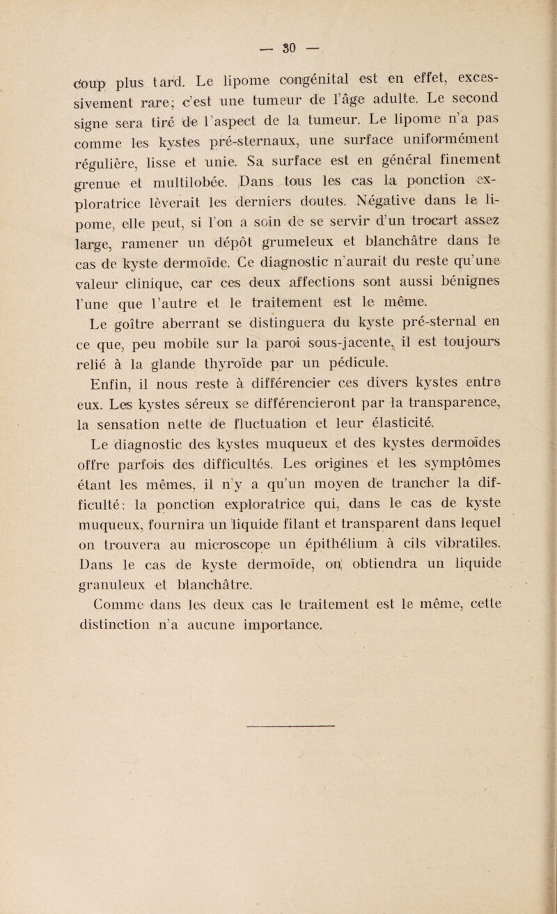 doiïp plus tard. Le lipome congénital est en effet, exces¬ sivement rare; c’est une tumeur de l’âge adulte. Le second signe sera tiré de 1 aspect de la tumeur. Le lipome na pas comme les kystes pré-sternaux, une surface uniformément régulière, lisse et unie. Sa surface est en général finement grenue et multilobée. Dans tous les cas la ponction ex¬ ploratrice lèverait les derniers doutes. Négative dans le li¬ pome, elle peut, si l’on a soin de se servir d’un trocart assez large, ramener un dépôt grumeleux et blanchâtre dans le cas de kyste dermoïde. Ce diagnostic n aurait du reste qu’une valeur clinique, car ces deux affections sont aussi bénignes l’une que l’autre et le traitement est le même. Le goitre aberrant se distinguera du kyste pré-sternal en ce que, peu mobile sur la paroi sous-jacente^ il est toujours relié à la glande thyroïde par un pédicule. Enfin, il nous reste à différencier ces divers kystes entre eux. Les kystes séreux se différencieront par la transparence, la sensation nette de fluctuation et leur élasticité. Le diagnostic des kystes muqueux et des kystes dermoïdes offre parfois des difficultés. Les origines et les symptômes étant les mêmes, il n’y a qu’un moyen de trancher la dif¬ ficulté: la ponction exploratrice qui, dans le cas de kyste muqueux, fournira un liquide filant et transparent dans lequel on trouvera au microscope un épithélium à cils vibratiles. Dans le cas de kyste dermoïde, on obtiendra un liquide granuleux et blanchâtre. Comme dans les deux cas le traitement est le même, cette distinction n’a aucune importance.