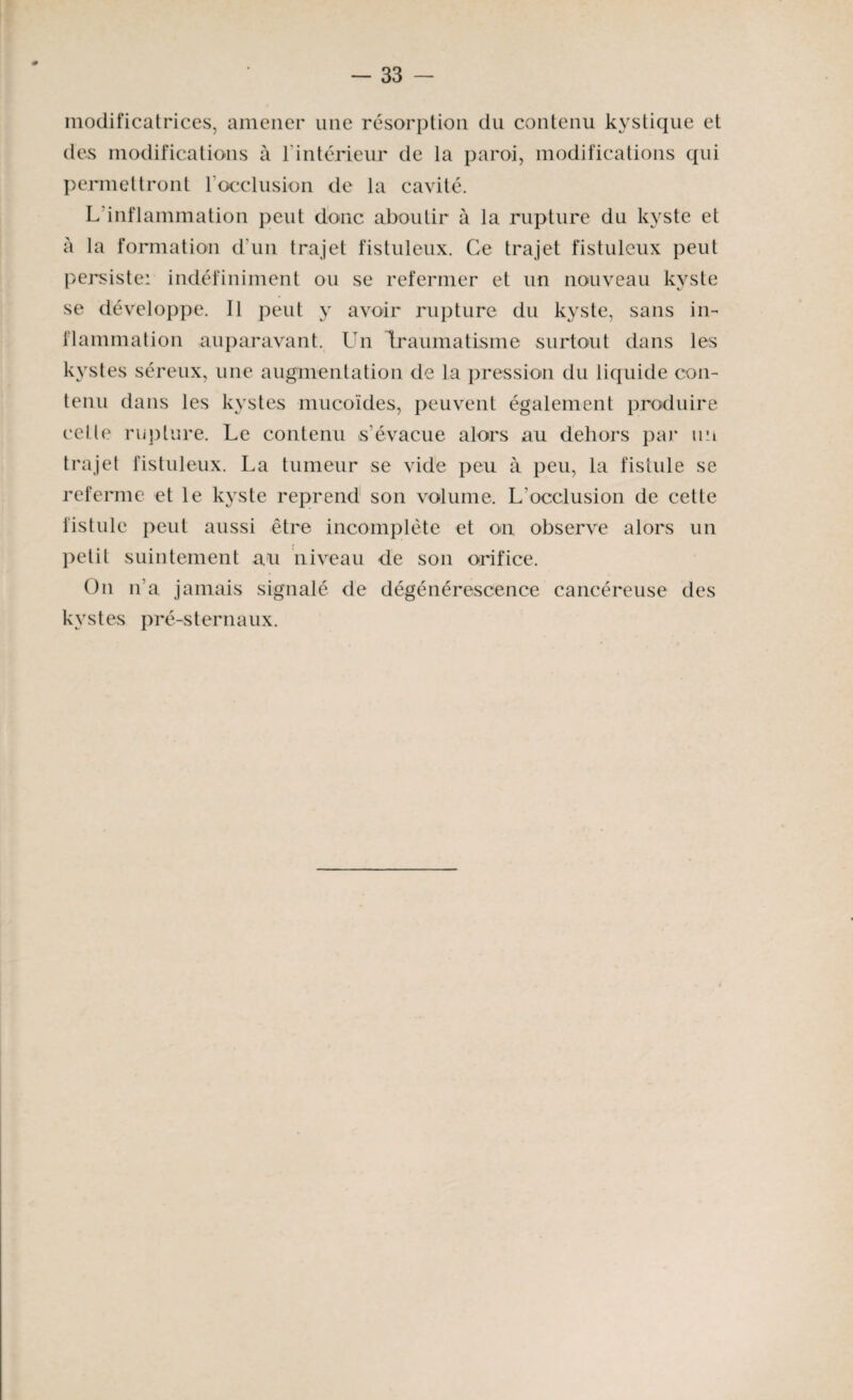 modificatrices, amener une résorption du contenu kystique et des modifications à T intérieur de la paroi, modifications qui permettront l'occlusion de la cavité. L inflammation peut donc aboutir à la rupture du kyste et à la formation d'un trajet fistuleux. Ce trajet fistuleux peut persiste: indéfiniment ou se refermer et un nouveau kyste se développe. Il peut y avoir rupture du kyste, sans in¬ flammation auparavant. Un Traumatisme surtout dans les kystes séreux, une augmentation de la pression du liquide con¬ tenu dans les kystes mucoïdes, peuvent également produire celle rupture. Le contenu s’évacue alors au dehors par un trajet fistuleux. La tumeur se vide peu à peu, la fistule se referme et le kyste reprend son volume. L'occlusion de cette fistule peut aussi être incomplète et on observe alors un petit suintement au niveau de son orifice. On n’a jamais signalé de dégénérescence cancéreuse des kystes pré-sternaux.