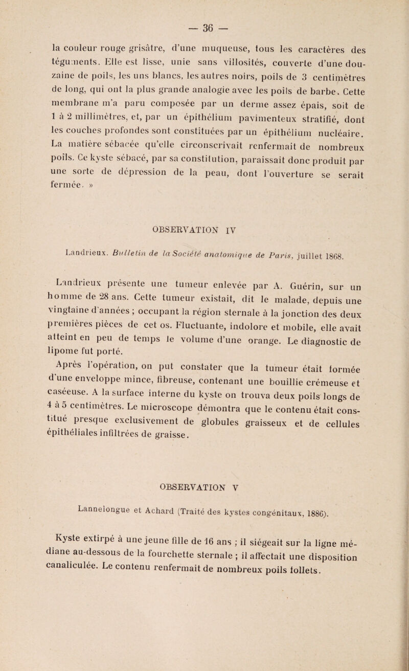 la couleur rouge grisâtre, d’une muqueuse, tous les caractères des téguments. Elle est lisse, unie sans villosités, couverte d’une dou¬ zaine de poils, les uns blancs, les autres noirs, poils de 3 centimètres de long, qui ont la plus grande analogie avec les poils de barbe. Cette membrane m’a paru composée par un derme assez épais, soit de 1 à 2 millimètres, et, par un épithélium pavimenteux stratifié, dont les couches profondes sont constituées par un épithélium nucléaire. La matieie sebac.ee quelle circonscrivait renfermait de nombreux poils. Ce kyste sébacé, par sa constitution, paraissait donc produit par une sorte de dépression de la peau, dont l’ouverture se serait fermée. » OBSERVATION IV Landrieux. Bulletin de la Société anatomique de Paris, juillet 1868. Lundi ieux piésente une tumeur enlevée par A. Guérin, sur un homme de 28 ans. Cette tumeur existait, dit le malade, depuis une ^ ingtaine d années ; occupant la région sternale à la jonction des deux premières pièces de cet os. Fluctuante, indolore et mobile, elle avait atteint en peu de temps le volume d’une orange. Le diagnostic de lipome fut porté. Après 1 opération, on put constater que la tumeur était formée d’une enveloppe mince, fibreuse, contenant une bouillie crémeuse et caseeuse. A la surface interne du kyste on trouva deux poils longs de 4 a 5 centimètres. Le microscope démontra que le contenu était cons- tdué presque exclusivement de globules graisseux et de cellules épithéliales infiltrées de graisse. OBSERVATION V Lanneiongue et Achard (Traité des kystes congénitaux, 1886). Kyste extirpé à une jeune fille de 16 ans ; il siégeait sur la ligne mé¬ diane au-dessous de la fourchette sternale ; il affectait une disposition canaliculée. Le contenu renfermait de nombreux poils lollets.