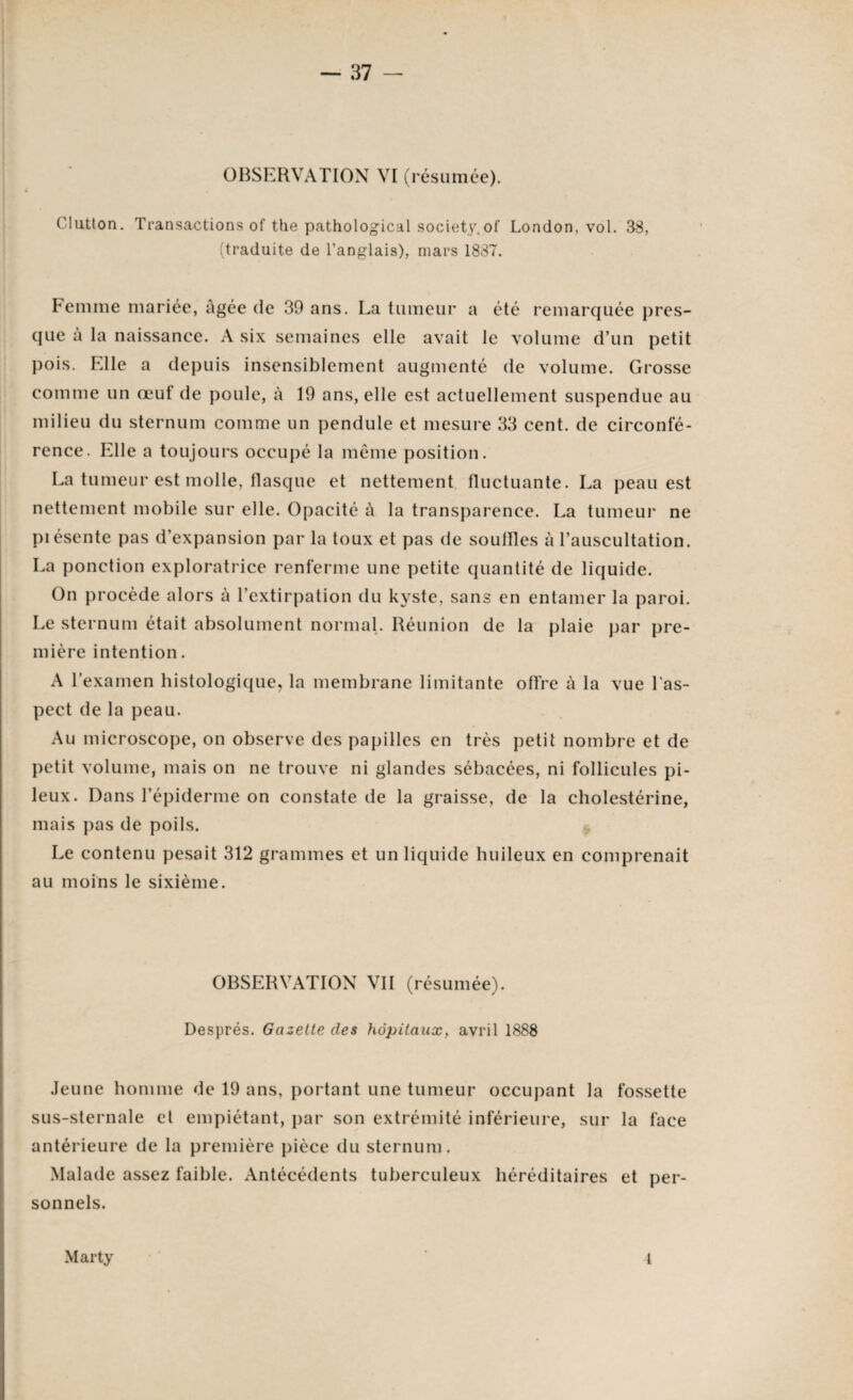 OBSERVATION VI (résumée). Clutton. Transactions of the pathological society.of London, vol. 38, (traduite de l’anglais), mars 1837. Femme mariée, Agée de 39 ans. La tumeur a été remarquée pres¬ que a la naissance. A six semaines elle avait le volume d’un petit pois. Elle a depuis insensiblement augmenté de volume. Grosse comme un œuf de poule, à 19 ans, elle est actuellement suspendue au milieu du sternum comme un pendule et mesure 33 cent, de circonfé¬ rence. Elle a toujours occupé la même position. La tumeur est molle, flasque et nettement fluctuante. La peau est nettement mobile sur elle. Opacité à la transparence. La tumeur ne piésente pas d’expansion par la toux et pas de souffles à l’auscultation. La ponction exploratrice renferme une petite quantité de liquide. On procède alors à l’extirpation du kyste, sans en entamer la paroi. Le sternum était absolument normal. Réunion de la plaie par pre¬ mière intention. A l’examen histologique, la membrane limitante offre à la vue l'as¬ pect de la peau. Au microscope, on observe des papilles en très petit nombre et de petit volume, mais on ne trouve ni glandes sébacées, ni follicules pi¬ leux. Dans l’épiderme on constate de la graisse, de la cholestérine, mais pas de poils. Le contenu pesait 312 grammes et un liquide huileux en comprenait au moins le sixième. OBSERVATION VII (résumée). Després. Gazette des hôpitaux, avril 1888 Jeune homme de 19 ans, portant une tumeur occupant la fossette sus-sternale et empiétant, par son extrémité inférieure, sur la face antérieure de la première pièce du sternum. Malade assez faible. Antécédents tuberculeux héréditaires et per¬ sonnels. Marty t