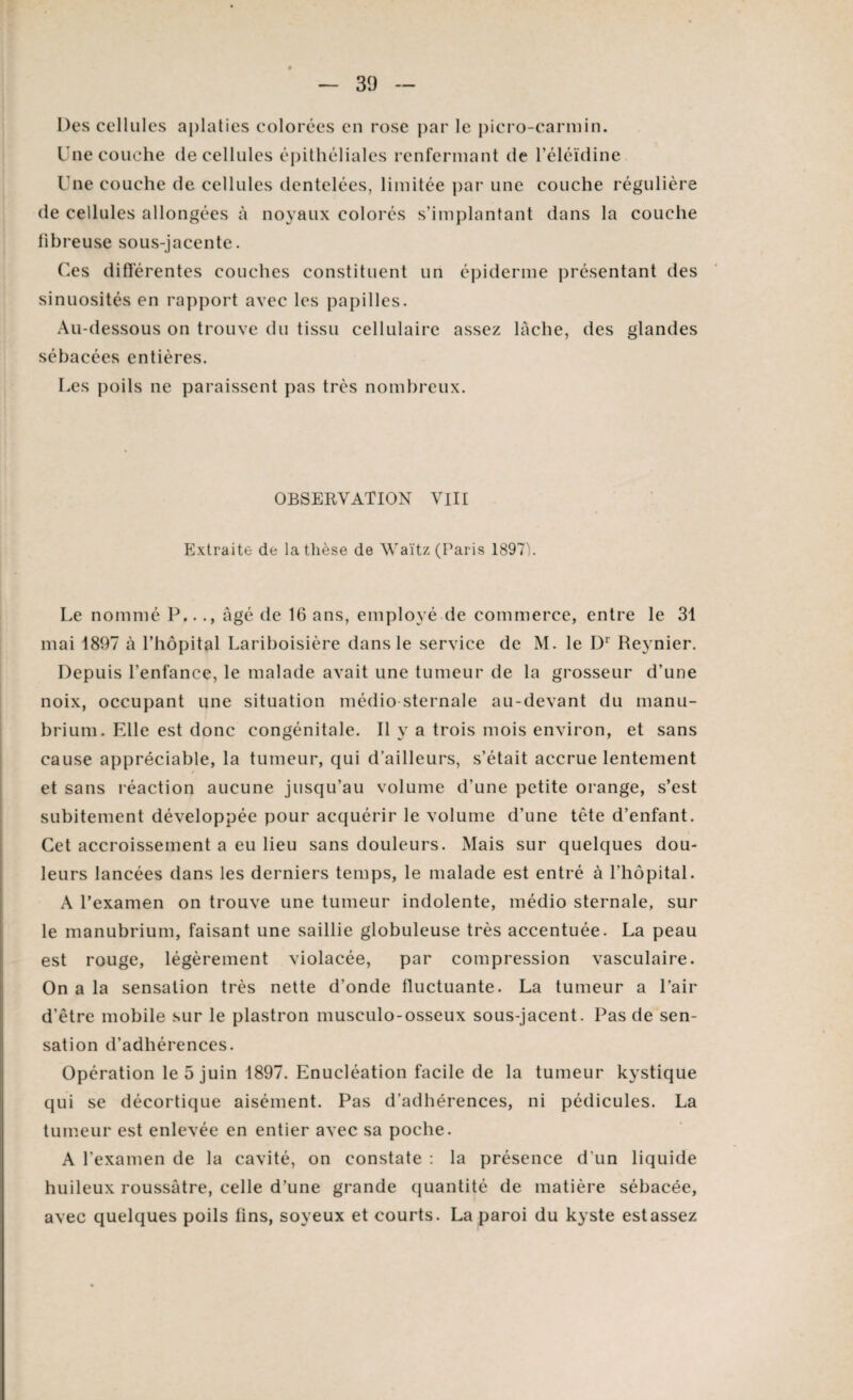 Des cellules aplaties colorées en rose par le picro-carmin. Une couche de cellules épithéliales renfermant de l’éléïdine Une couche de cellules dentelées, limitée par une couche régulière de cellules allongées à noyaux colorés s’implantant dans la couche fibreuse sous-jacente. Ces différentes couches constituent un épiderme présentant des sinuosités en rapport avec les papilles. Au-dessous on trouve du tissu cellulaire assez lâche, des glandes sébacées entières. Les poils ne paraissent pas très nombreux. OBSERVATION VIII Extraite de la thèse de Waïtz (Paris 1897). Le nommé P..., âgé de 16 ans, employé de commerce, entre le 31 mai 1897 à l’hôpital Lariboisière dans le service de M. le I)1 Reynier. Depuis l’enfance, le malade avait une tumeur de la grosseur d’une noix, occupant une situation médio sternale au-devant du manu¬ brium. Elle est donc congénitale. Il y a trois mois environ, et sans cause appréciable, la tumeur, qui d’ailleurs, s’était accrue lentement » et sans réaction aucune jusqu’au volume d’une petite orange, s’est subitement développée pour acquérir le volume d’une tête d’enfant. Cet accroissement a eu lieu sans douleurs. Mais sur quelques dou¬ leurs lancées dans les derniers temps, le malade est entré à l’hôpital. A l’examen on trouve une tumeur indolente, médio sternale, sur le manubrium, faisant une saillie globuleuse très accentuée. La peau est rouge, légèrement violacée, par compression vasculaire. On a la sensation très nette d’onde fluctuante. La tumeur a l’air d’être mobile sur le plastron museulo-osseux sous-jacent. Pas de sen¬ sation d’adhérences. Opération le 5 juin 1897. Enucléation facile de la tumeur kystique qui se décortique aisément. Pas d’adhérences, ni pédicules. La tumeur est enlevée en entier avec sa poche. A l’examen de la cavité, on constate : la présence d’un liquide huileux roussàtre, celle d’une grande quantité de matière sébacée, avec quelques poils lins, soyeux et courts. La paroi du kyste estassez