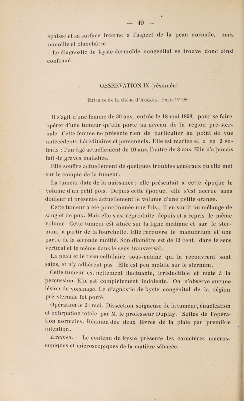 épaisse et sa surface interne a l’aspect de la peau normale, mais ramollie et blanchâtre. Le diagnostic de kyste dermoïde congénital se trouve donc ainsi confirmé. OBSERVATION IX (résumée) Extraite de la thèse d'Audoly, Paris 97-98. Il s’agit d’une femme de 30 ans, entrée le 18 mai 1898, pour se faire opérer d’une tumeur qu’elle porte au niveau de la région pré-ster¬ nale Cette femme ne présente rien de particulier au point de vue antécédents héréditaires et personnels. Elle est mariée et a eu 2 en¬ fants : l’un âgé actuellement de 10 ans, l’autre de 8 ans. Elle n'a jamais fait de graves maladies. Elle souffre actuellement de quelques troubles généraux qu’elle met sur le compte de la tumeur. La tumeur date de la naissance ; elle présentait à cette époque le volume d’un petit pois. Depuis cette époque, elle s’est accrue sans douleur et présente actuellement le volume d’une petite orange. Cette tumeur a été ponctionnée une fois ; il en sortit un mélange de sang et de pus. Mais elle s’est reproduite depuis et a repris le même volume. Cette tumeur est située sur la ligne médiane et sur le ster¬ num, à partir de la fourchette. Elle recouvre le manubrium et une partie delà seconde moitié. Son diamètre est de 12 cent, dans le sens vertical et le même dans le sens transversal. La peau et le tissu cellulaire sous-cutané qui la recouvrent sont sains, et n’y adhèrent pas. Elle est peu mobile sur le sternum. Cette tumeur est nettement fluctuante, irréductible et mate à la percussion. Elle est complètement indolente. On n’observe aucune lésion de voisinage. Le diagnostic de kyste congénital de la région pré-sternale fut porté. Opération le 24 mai. Dissection soigneuse de la tumeur, énucléation et extirpation totale par M. le professeur Duplay. Suites de l’opéra¬ tion normales. Réunion des deux lèvres de la plaie par première intention. Examen. — Le contenu du kyste présente les caractères macros¬ copiques et microscopiques de la matière sébacée.