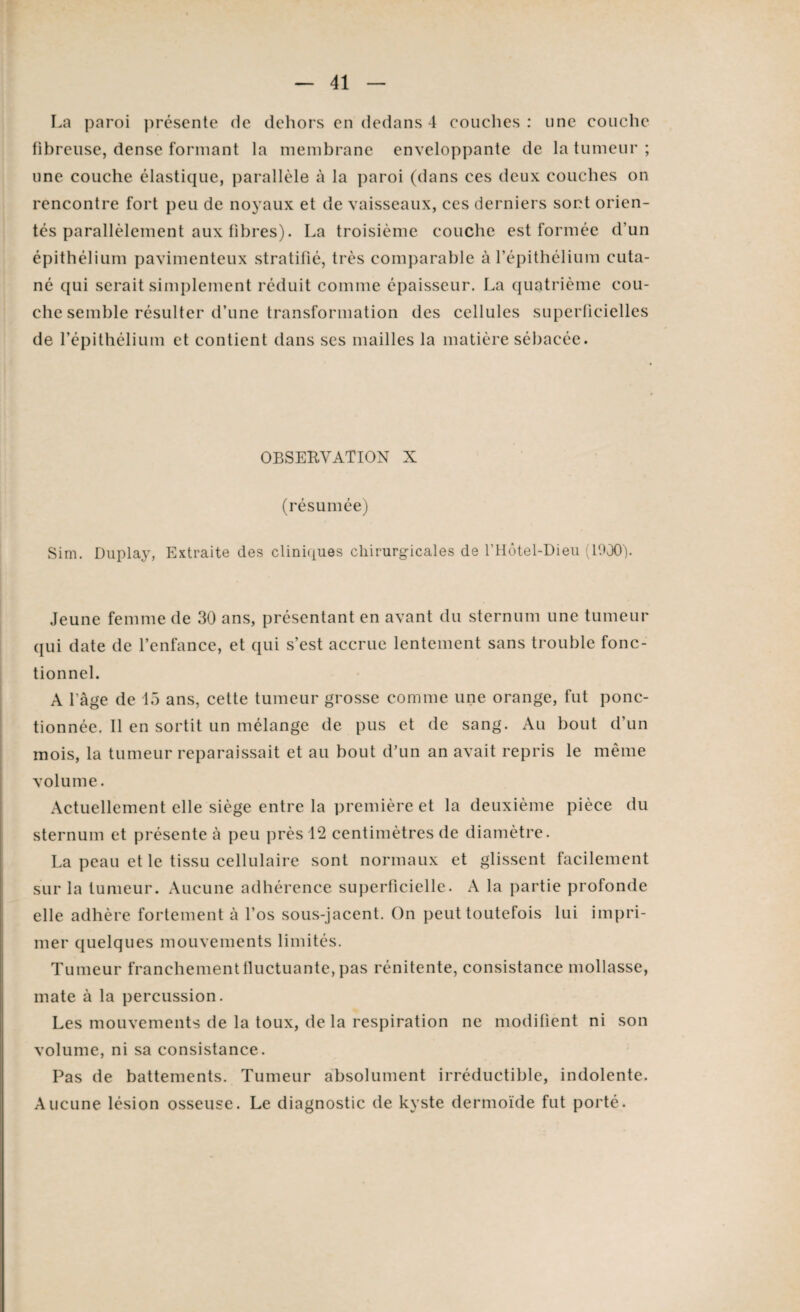 La paroi présente de dehors en dedans 4 couches : une couche fibreuse, dense formant la membrane enveloppante de la tumeur ; une couche élastique, parallèle à la paroi (dans ces deux couches on rencontre fort peu de noyaux et de vaisseaux, ces derniers sont orien¬ tés parallèlement aux fibres). La troisième couche est formée d’un épithélium pavimenteux stratifié, très comparable à l’épithélium cuta¬ né qui serait simplement réduit comme épaisseur. La quatrième cou¬ che semble résulter d’une transformation des cellules superficielles de l’épithélium et contient dans ses mailles la matière sébacée. OBSERVATION X (résumée) Sim. Duplay, Extraite des cliniques chirurgicales de l’Hôtel-Dieu (1900). Jeune femme de 30 ans, présentant en avant du sternum une tumeur qui date de l’enfance, et qui s’est accrue lentement sans trouble fonc¬ tionnel. A l'âge de 15 ans, cette tumeur grosse comme une orange, fut ponc¬ tionnée. 11 en sortit un mélange de pus et de sang. Au bout d’un mois, la tumeur reparaissait et au bout d’un an avait repris le même volume. Actuellement elle siège entre la première et la deuxième pièce du sternum et présente à peu près 12 centimètres de diamètre. La peau et le tissu cellulaire sont normaux et glissent facilement sur la tumeur. Aucune adhérence superficielle. A la partie profonde elle adhère fortement à l’os sous-jacent. On peut toutefois lui impri¬ mer quelques mouvements limités. Tumeur franchement fluctuante, pas rénitente, consistance mollasse, mate à la percussion. Les mouvements de la toux, delà respiration ne modifient ni son volume, ni sa consistance. Pas de battements. Tumeur absolument irréductible, indolente. Aucune lésion osseuse. Le diagnostic de kyste dermoïde fut porté.