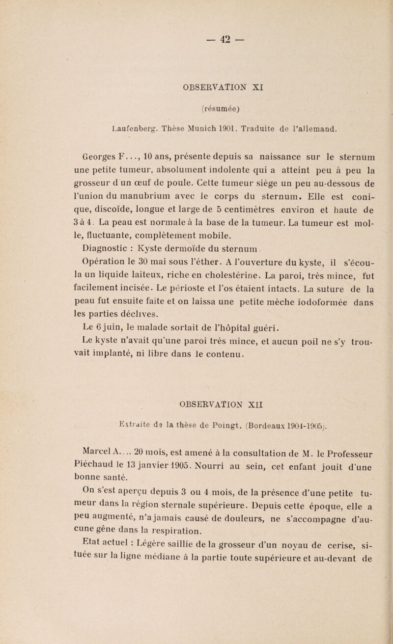 OBSERVATION XI 1 , ' ' i (résumée) Laufenberg. Thèse Munich 1901. Traduite de Lallemand. Georges F.10 ans, présente depuis sa naissance sur le sternum une petite tumeur, absolument indolente qui a atteint peu à peu la grosseur d un œuf de poule. Cette tumeur siège un peu au-dessous de lTinion du manubrium avec le corps du sternum. Elle est coni¬ que, discoïde, longue et large de 5 centimètres environ et haute de 3 à 4. La peau est normale à la base de la tumeur. La tumeur est mol¬ le, fluctuante, complètement mobile. Diagnostic : Kyste dermoïde du sternum Opération le 30 mai sous l’éther. A l’ouverture du kyste, il s’écou¬ la un liquide laiteux, riche en cholestérine. La paroi, très mince, fut facilement incisée. Le périoste et l’os étaient intacts. La suture de la peau fut ensuite faite et on laissa une petite mèche iodoformée dans les parties déclives. Le 6 juin, le malade sortait de l’hôpital guéri. Le kyste n’avait qu’une paroi très mince, et aucun poil ne s’y trou¬ vait implanté, ni libre dans le contenu. OBSERVATION XII Extraite de la thèse de Poingt. (Bordeaux 1904-1905;. Marcel A. .. 20 mois, est amené à la consultation de M. le Professeur Piéchaud le 13 janvier 1905. Nourri au sein, cet enfant jouit d’une bonne santé. On s est aperçu depuis 3 ou 4 mois, de la présence d’une petite tu¬ meur dans la région sternale supérieure. Depuis cette époque, elle a peu augmenté, n’a jamais causé de douleurs, ne s’accompagne d’au¬ cune gêne dans la respiration. Etat actuel : Légère saillie delà grosseur d’un noyau de cerise, si¬ tuée sur la ligne médiane à la partie toute supérieure et au-devant de