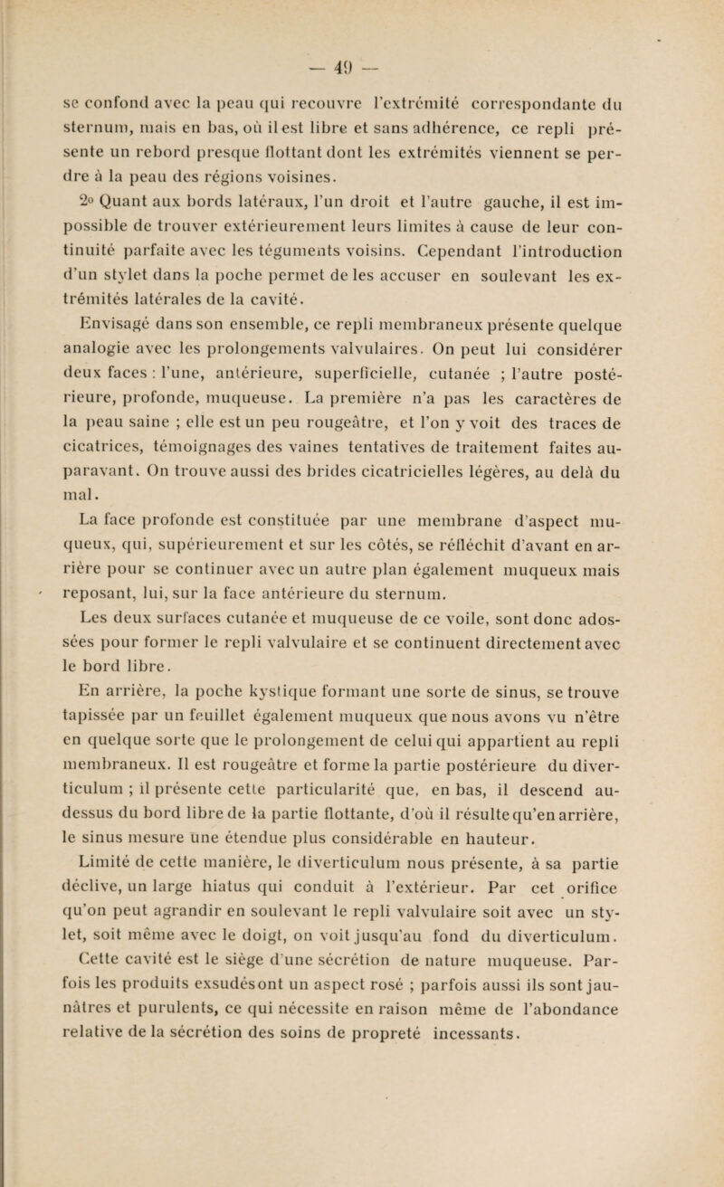 se confond avec la peau qui recouvre l’extrémité correspondante du sternum, mais en bas, où il est libre et sans adhérence, ce repli pré¬ sente un rebord presque flottant dont les extrémités viennent se per¬ dre à la peau des régions voisines. 2° Quant aux bords latéraux, l’un droit et l’autre gauche, il est im¬ possible de trouver extérieurement leurs limites à cause de leur con¬ tinuité parfaite avec les téguments voisins. Cependant l’introduction d’un stylet dans la poche permet de les accuser en soulevant les ex¬ trémités latérales de la cavité. Envisagé dans son ensemble, ce repli membraneux présente quelque analogie avec les prolongements valvulaires. On peut lui considérer deux faces : l’une, antérieure, superficielle, cutanée ; l’autre posté¬ rieure, profonde, muqueuse. La première n’a pas les caractères de la peau saine ; elle est un peu rougeâtre, et l’on y voit des traces de cicatrices, témoignages des vaines tentatives de traitement faites au¬ paravant. On trouve aussi des brides cicatricielles légères, au delà du mal. La face profonde est constituée par une membrane d’aspect mu¬ queux, qui, supérieurement et sur les côtés, se réfléchit d’avant en ar¬ rière pour se continuer avec un autre plan également muqueux mais reposant, lui, sur la face antérieure du sternum. Les deux surfaces cutanée et muqueuse de ce voile, sont donc ados¬ sées pour former le repli valvulaire et se continuent directement avec le bord libre. En arrière, la poche kystique formant une sorte de sinus, se trouve tapissée par un feuillet également muqueux que nous avons vu n’ètre en quelque sorte que le prolongement de celui qui appartient au repli membraneux. Il est rougeâtre et forme la partie postérieure du diver- ticulum ; il présente cette particularité que, en bas, il descend au- dessus du bord libre de la partie flottante, d’où il résulte qu’en arrière, le sinus mesure une étendue plus considérable en hauteur. Limité de cette manière, le diverticulum nous présente, à sa partie déclive, un large hiatus qui conduit à l’extérieur. Par cet orifice qu’on peut agrandir en soulevant le repli valvulaire soit avec un sty¬ let, soit même avec le doigt, on voit jusqu’au fond du diverticulum. Cette cavité est le siège d’une sécrétion de nature muqueuse. Par¬ fois les produits exsudésont un aspect rosé ; parfois aussi ils sont jau¬ nâtres et purulents, ce qui nécessite en raison même de l’abondance relative de la sécrétion des soins de propreté incessants.