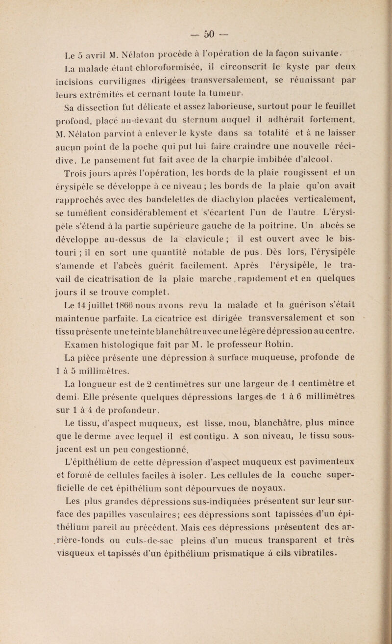 Le 5 avril M. Nélaton procède à l’opération de la façon suivante. La malade étant chloroformisée, il circonscrit le kyste par deux incisions curvilignes dirigées transversalement, se réunissant par leurs extrémités et cernant toute la tumeur. Sa dissection fut délicate et assez laborieuse, surtout pour le feuillet profond, placé au-devant du sternum auquel il adhérait fortement. M. Nélaton parvint à enlever le kyste dans sa totalité et à ne laisser aucun point de la poche qui put lui faire craindre une nouvelle réci¬ dive. Le pansement fut fait avec de la charpie imbibée d’alcool. Trois jours après l’opération, les bords de la plaie rougissent et un érysipèle se développe à ce niveau ; les bords de la plaie qu’on avait rapprochés avec des bandelettes de diachylon placées verticalement, se tuméfient considérablement et s’écartent l’un de l’autre L’érysi¬ pèle s’étend à la partie supérieure gauche de la poitrine. Un abcès se développe au-dessus de la clavicule ; il est ouvert avec le bis¬ touri ; il en sort une quantité notable de pus. Dès lors, l’érysipèle s’amende et l’abcès guérit facilement. Après l’érysipèle, le tra¬ vail de cicatrisation de la plaie marche rapidement et en quelques jours il se trouve complet. Le 14 juillet 1866 nous avons revu la malade et la guérison s’était maintenue parfaite. La cicatrice est dirigée transversalement et son tissu présente une teinte blanchâtre avec une légère dépression au centre. Examen histologique fait par M. le professeur Rohin. La pièce présente une dépression à surface muqueuse, profonde de 1 à 5 millimètres. La longueur est de 2 centimètres sur une largeur de 1 centimètre et demi. Elle présente quelques dépressions larges de 1 à 6 millimètres sur 1 à 4 de profondeur. Le tissu, d’aspect muqueux, est lisse, mou, blanchâtre, plus mince que le derme avec lequel il est contigu. A son niveau, le tissu sous- jacent est un peu congestionné. L’épithélium de cette dépression d’aspect muqueux est pavimenteux et formé de cellules faciles à isoler. Les cellules de la couche super¬ ficielle de cet épithélium sont dépourvues de noyaux. Les plus grandes dépressions sus-indiquées présentent sur leur sur¬ face des papilles vasculaires; ces dépressions sont tapissées d’un épi¬ thélium pareil au précédent. Mais ces dépressions présentent des ar¬ rière-fonds ou culs-de-sac pleins d’un mucus transparent et très visqueux et tapissés d’un épithélium prismatique à cils vibratiles.