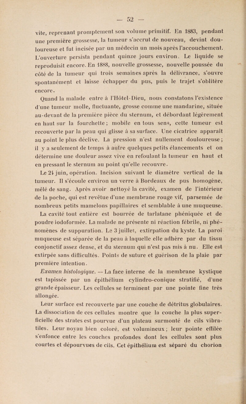 vite, reprenant promptement son volume primitif. En 1883, pendant une première grossesse, la tumeur s’accrut de nouveau, devint dou¬ loureuse et fut incisée par un médecin un mois après l’accouchement. L’ouverture persista pendant quinze jours environ. Le liquide se reproduisit encore. En 1888, nouvelle grossesse, nouvelle poussée du côté de la tumeur qui trois semaines après la délivrance, s’ouvre spontanément et laisse échapper du pus, puis le trajet s’oblitère encore. Quand la malade entre à l’Hôtel-Dieu, nous constatons l’existence d’une tumeur molle, fluctuante, grosse comme une mandarine, située au-devant de la première pièce du sternum, et débordant légèrement en haut sur la fourchette ; mobile en tous sens, cette tumeur est recouverte par la peau qui glisse à sa surface. Une cicatrice apparaît au point le plus déclive. La pression n’est nullement douloureuse ; il y a seulement de temps à autre quelques petits élancements et on détermine une douleur assez vive en refoulant la tumeur en haut et en pressant le sternum au point qu’elle recouvre. Le 2i juin, opération. Incision suivant le diamètre vertical de la tumeur. Il s’écoule environ un verre à Bordeaux de pus homogène, mêlé de sang. Après avoir nettoyé la cavité, examen de l’intérieur de la poche, qui est revêtue d’une membrane rouge vif, parsemée de nombreux petits mamelons papillaires et semblable à une muqueuse. La cavité tout entière est bourrée de tarlatane phéniquée et de poudre iodoformée. La malade ne présente ni réaction fébrile, ni phé¬ nomènes de suppuration. Le 3 juillet, extirpation du kyste. La paroi muqueuse est séparée de la peau à laquelle elle adhère par du tissu conjonctif assez dense, et du sternum qui n’est pas mis à nu. Elle est extirpée sans difficultés. Points de suture et guérison de la plaie par première intention. Examen histologique. — La face interne de la membrane kystique est tapissée par un épithélium cylindro-conique stratifié, d’une grande épaisseur. Les cellules se terminent par une pointe fine très allongée. Leur surface est recouverte par une couche de détritus globulaires. La dissociation de ces cellules montre que la couche la plus super¬ ficielle des strates est pourvue d’un plateau surmonté de cils vibra- tiles. Leur noyau bien coloré, est volumineux; leur pointe effilée s’enfonce entre les couches profondes dont les cellules sont plus courtes et dépourvues de cils. Cet épithélium est séparé du chorion